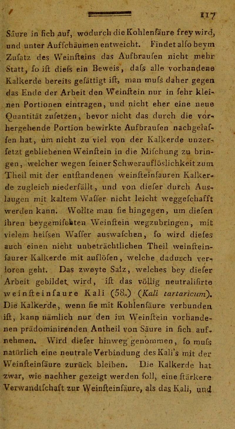 und unter Auffchäumen entweicht. Findet alfo beym Zufatz des Weinfteins das Aufbraufen nicht mehr Statt, fo ift diefs ein Beweis, dafs alle vorhandene Kalkerde bereits gefättigt ift, man mufs daher gegen das Ende der Arbeit den Weinftein nur in fehr klei*' nen Portionen eintragen, und ^icht eher eine neue Quantität zufetzen, bevor nicht das durch die vor*» hergehende Portion bewirkte Aufbraufen nachge'iaf- fen hat, um nicht zu viel von der Kalkerde unzer-» fetzt gebliebenen Weinftein in die Mifchung zu brin- gen , welcher wegen feiner Schwerauflöslichkeit zum, Theil mit der entftandenen weinfteinfauren Kalker» de zugleich niederfällt, und von diefer durch Aus*» laugen mit kaltem Waffer nicht leicht Aveggefchafft werden kann. Wollte man fie hingegen, um diefen ihren beygemifotten Weinftein wegzubringen, mit vielem heifsen Waffer auswafchen, fo wird diefes auch'einen nicht unbeträchtlichen Theil weinftein- faurer Kalkerde mit auflöfen, welche dadurch yer-i loren geht. Das zweyte Salz, . welches bey diefer Arbeit gebildet, wird, ift das völlig neutralifirte Aveinfteinfaure Kali (58,.) (iCaZi tartaricuni). Die Kalkejde, wenn fie mit Kohlenfäure verbunden, ift, kann nämlich nur den im Weinftein vorhande- nen prädominirenden Antheil von Säure in fich auf- nehmen. Wird diefer hinweg genommen, fo mufe natürlich eine neutrale Verbindung desKali’s mit der Weinfteinfäure zurück bleiben. Die Kalkerde hat ■ZAvar, wie nachher gezeigt werden foll, eine ftärkere VerAvandtfchaft zur V^einfteinfäure, als das Kali, und