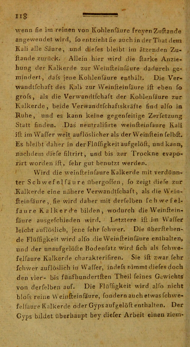 angewendet wird, fo entzieht fie auch in der Thal dem Kali alle Säure, und diefes bleibt im ätzenden Zu- fiande zurück. Allein hier wird die ftarke Anzie- hung der Kalkerde zur Weihfteinfäure dadurch ge- mindert, dafs jene Kohlenfäure enthält. Die Ver- wandtfchaft des Kali zur Weinfteinfäure ift eben fo grofs, als die Verwandtfchaft der Kohlenfäure zur Kalkerde, beide Verwandtfchaftskräfte find alfo ia Ruhe, und es kann keine gegenfeitige Zerfetzung Statt finden. Das neutralifirte weinfteinfäure Kali jftimWaffer weit auflöslicher als der Weinftein felbft. Es bleibt daher in derFlüffigUeitäufgelöft, undkann, nachdem diefe filtrirt, und bis zur Trockne evapo- rirt worden ift, fehr gut benutzt werden. ' Wird die weinfteinfäure Kalkerde mit verdünn- ter S c h w ef el^fä u r e übergoffen, fo zeigt diefe zur vKalkerde eine nähere Verwandtfchaft, als die Wein- fteinfäure ,, fie wird daher mit derfelben fch wefel- faure Kaikerrhe bilden, wodurch die Weinftein- fäure ausgefchieden wird. Letztere ift im Waffer leicht auflüslich, jene fehr fchwer. Die überftehen- de Flüffigkeit wird alfo die Weinfteinfäure enthalten, und der unaufgelöfte Bodenfatz wird fich als fchwe- felfaure Kalkerde charakterifiren. Sie ift zwar fehr fchwer auflöslich in Waffer, indefs nimmt diefes doch den vier- bis fünfhundertften Theil feines Gewichts von derfelben auf. Die Flüffigkeit wird alfo nicht blofs reine V\ einfteinfäure, fondern auch etwas fchwe- felläure Kalkerde oder Gypsaufgelöft enthalten. Der Gyps bildet überhaupt bey diefer Arbeit einen ziem-