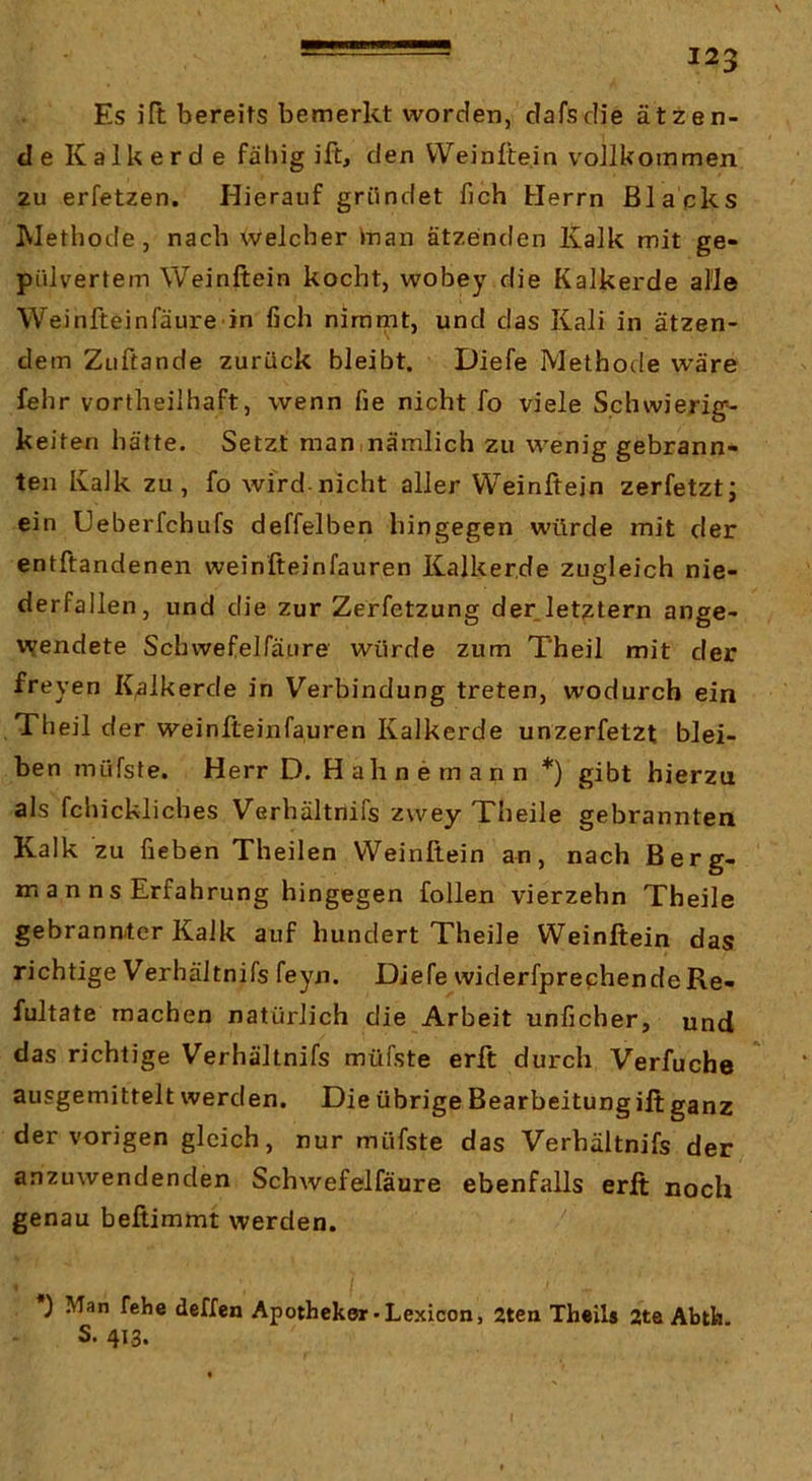 Es ilt bereits bemerkt worden, clafsdie ätzen- de Kalk erd e fähig ift, den VVeinftein vollkommen zu erfetzen. Hierauf gründet fich Herrn Blacks Methode, nach welcher inan ätzeinden Kalk mit ge- pülvertem Weinftein kocht, wobey die Kalkerde alle Weinfteinfäure in fich nimmt, und das Kali in ätzen- dem Zuftande zurück bleibt. Diefe Methode wäre fehr vortheilhaft, wenn fie nicht fo viele Schwierige keiten hätte. Setzt man ,nämlich zu wenig gebrann- ten Kalk zu, fo wird-nicht aller Weinftein zerfetzt; ein Ueberfchufs deffelben hingegen würde mit der entftandenen weinfteinfauren Kalkerde zugleich nie- derfallen, und die zur Zerfetzung der letztem ange- vvendete Schwefelfäure würde zum Theil mit der freyen K^lkerde in Verbindung treten, wodurch ein , Theil der weinfteinfauren Kalkerde unzerfetzt blei- ben müfste. Herr D. Hahne mann *) gibt hierzu als fchickliches Verhältnifs zwey Theile gebrannten Kalk zu heben Theilen Weinftein an, nach Berg- mann s Erfahrung hingegen follen vierzehn Theile gebrannter Kalk auf hundert Theile Weinftein das richtige Verhältnifs feyn. Diefe widerfprephendeRe- fultate machen natürlich die Arbeit unficher, und das richtige Verhältnifs müfste erft durch Verfuche ausgemittelt werden. Die übrige Bearbeitungift ganz der vorigen gleich, nur müfste das Verhältnifs der anzuwendenden Schwefelfäure ebenfalls erft noch genau beftimmt werden. ) Man fehe deffen Apotheker-Lexicon, 2ten Thetis 2te Abth. s. 413.