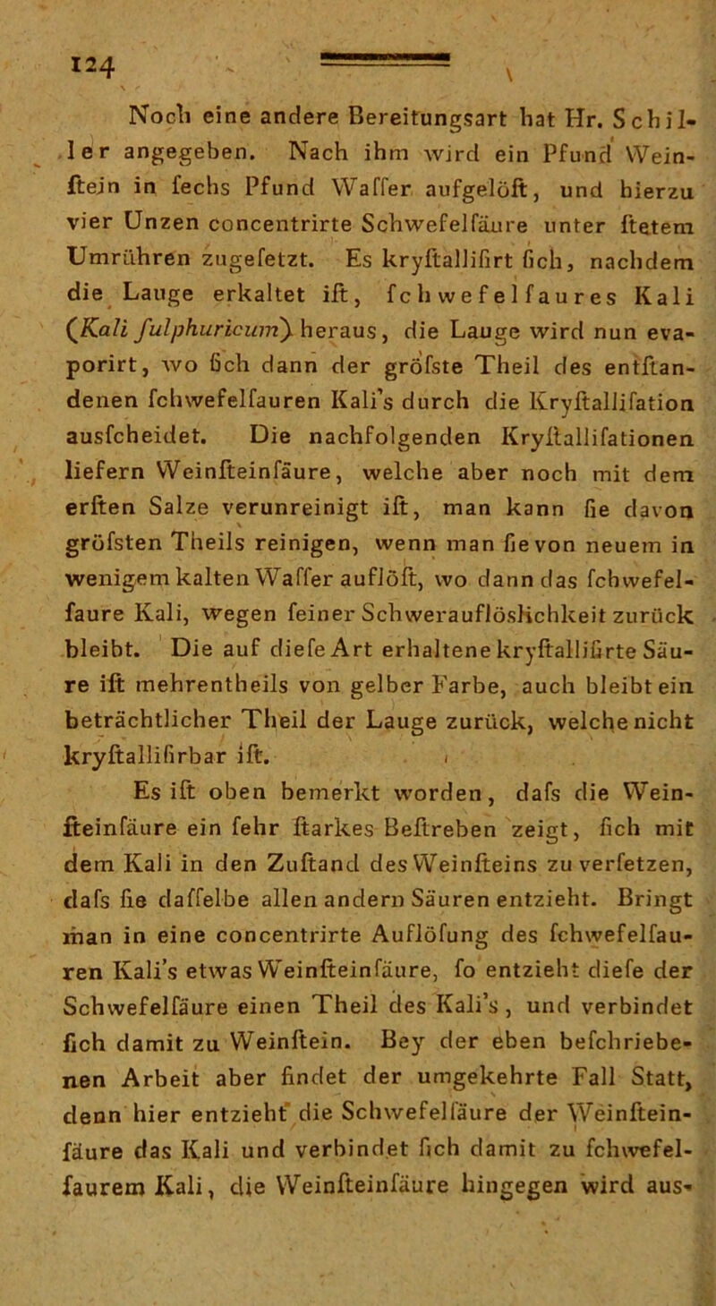 \ Nocli eine andere Bereitungsart hat Hr. Schil- ,1er angegeben. Nach ihm wird ein Pfund Wein- ftejn in fechs Pfund Waffer aufgelöft, und hierzu vier Unzen concentrirte Schwefelfäure unter ftetem Umrühren zugefetzt. Es kryftalJifirt fich, nachdem die Lauge erkaltet ilt, f c h w e f e 1 f a u r e s Kali (iCaZi fulphuricumy herdiMS y die Lauge wird nun eva- porirt, wo fich dann der gröfste Theil des entftan- denen fchwefelfauren Kali’s durch die Kryftallifation ausfcheidet. Die nachfolgenden Kryllallifationen liefern Weinfteinfäure, welche aber noch mit dem erften Salze verunreinigt ift, man kann fie davon gröfsten Theils reinigen, wenn man fie von neuem in wenigem kalten Waffer auflöft, wo dann das fchwefel- faure Kali, wegen feiner SchwerauflösHchkeit zurück bleibt. Die auf diefeArt erhaltene kryftallißrte Säu- re ift mehrentheils von gelber Farbe, auch bleibt ein beträchtlicher Theil der Lauge zurück, welche nicht kryftallifirbar ift. i Es ift oben bemerkt worden, dafs die Wein- fteinfäure ein fehr ftarkes Beftreben zeigt, fich mit dem Kali in den Zuftand desWeinfteins zu verfetzen, dafs fie daffelbe allen andern Säuren entzieht. Bringt man in eine concentrirte AufJöfung des fchwefelfau- ren Kali’s etwas Weinfteinfäure, fo entzieht diefe der Schwefelfäure einen Theil des Kali’s, und verbindet lieh damit zu Weinftein. Bey der eben befchriebe- nen Arbeit aber fiindet der umgekehrte Fall Statt, denn hier entzieht' die Schwefelfäure der Weinftein- fäure das Kali und verbindet fich damit zu fchwefel- fauremK-ali, die Weinfteinfäure hingegen wird aus-