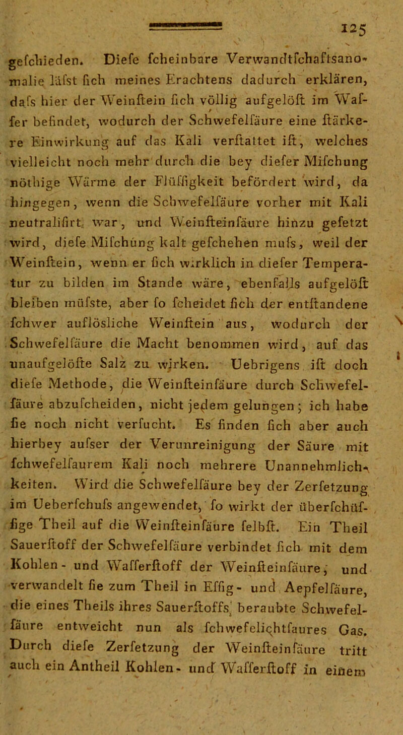 gefchieden. Diefe fcheinbare Verwancltfchaftsano-* malie läfst fich meines Erachtens dadurch erklären, dafs hier der Weinftein heb völlig aufgelöft im Waf- fer befindet, wodurch der Schwefelfäure eine ftärke- re Einwirkung auf das Kali verftattet ift, welches vielleicht noch mehr durcli die bey diefer Mifchung nöthige Wärme der FlüÜigkeit befördert wird, da hingegen, wenn die Schwefelfäure vorher mit Kali neutralifirt, war, und Weinfteinfäure hirizu gefetzt wird, diefe Mifchung kalt gefchehen mufsj weil der Weinftein, wenn er fich wirklich in diefer Tempera- tur zu bilden im Stande wäre, ebenfalls aufgelöft bleiben rnüfste, aber fo fcheidetfich der entltandene fchwer auflösliche Weinftein aus, wodurch der Schwefelfäure die Macht benommen wird, auf das unaiifgelöfte Salz zu wjrken. Uebrigens ift doch diefe Methode, die Weinfteinfäure durch Schwefel- fäure abzufcheiden, nicht je^em gelungen; ich habe he noch nicht verfocht. Es finden fich aber auch hierbey aufser der Verunreinigung der Säure mit fchwefelfaurem Kali noch mehrere Unannehmlich-., keiten. Wird die Schwefelfäure bey der Zerfetzung im Ueberfchufs angewendet, fo wirkt der überfchüf- fige Theil auf die Weinfteinfäure felbft. Ein Theil Sauerftoff der Schwefelfäure verbindet ftclr mit dem Kohlen - und W^afferßoff der Weinfteinfäure,' und verwandelt fie zum Theil in Effig- und Aepfelfäure, die eines Theils ihres Sauerftoffsj beraubte Schwefel- fäure entweicht nun als fchwefeliqhtfaures Gas. Durch diefe Zerfetzung der Weinfteinfäure tritt auch ein Antheil Kohlen- unef Wafferftoff in einem