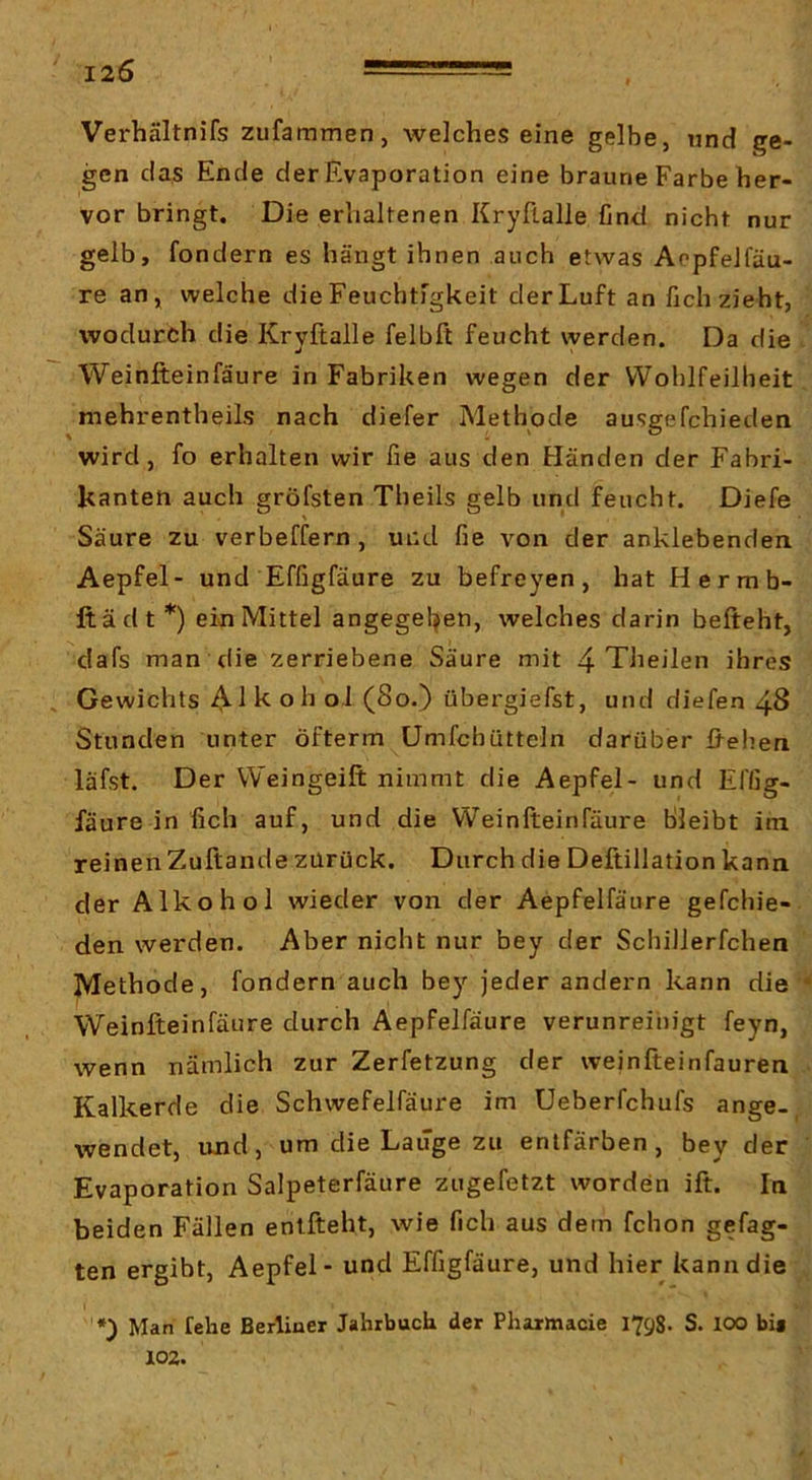 I2Ö Verhältnifs zufammen, welches eine gelbe, und ge- gen das Ende der Evaporation eine braune Farbe her- vor bringt. Die erhaltenen Kryftalle find nicht nur gelb, fondern es hängt ihnen auch etwas Aopfelfäu- re an, welche die Feuchtigkeit der Luft an fich zieht, wodurch die Kryftalle felbft feucht werden. Da die Weinfteinfäure in Fabriken wegen der Wohlfeilheit mehrentheils nach diefer Methode ausgefchieden wird, fo erhalten wir fie aus den Händen der Fabri- kanten auch gröfsten Theils gelb und feucht. Diefe Säure zu verbeffern , und fie von der anklebenden Aepfel- und Effigfäure zu befreyen, hat Hermb- ftädt*) ein Mittel angegel^en, welches darin befteht, dafs man die zerriebene Säure mit 4 Theilen ihres Gewichts ft oll oJ (So*) übergiefst, und diefen 48 Stunden unter öfterm Umfehütteln darüber ftehen läfst. Der Weingeift nimmt die Aepfel- und Effig- fäure in fich auf, und die Weinfteinfäure Bleibt im reinenZuftande zurück. Durch die Deftillation kann der Alkohol wieder von der Aepfelfäure gefchie- den werden. Aber nicht nur bey der Schillerfchen Methode, fondern auch bey jeder andern kann die Weinfteinfäure durch Aepfelfäure verunreinigt feyn, wenn nämlich zur Zerfetzung der weinfteinfauren Kalkerde die Schwefelfäure im üeberfchufs ange-, wendet, und, um die Lauge zu entfärben, bey der Evaporation Salpeterfäure zugefetzt worden ift. In beiden Fällen entfteht, wie fich aus dem fchon gefag- ten ergibt, Aepfel - und Effigfäure, und hier kann die *) Man fehe Berliner Jahrbuch der Pharmacie 1798. S. 100 bis 102.