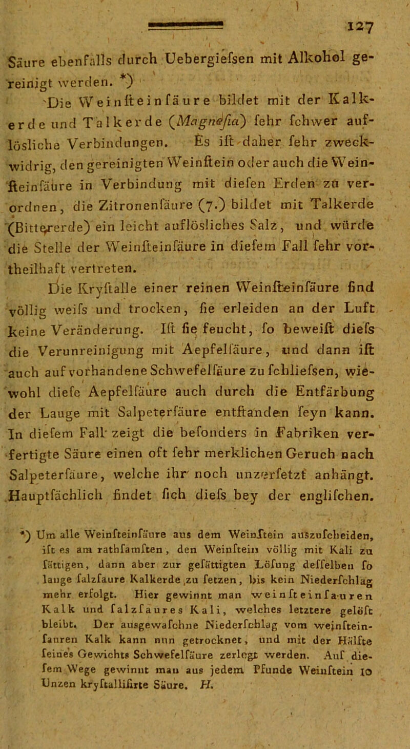 Säure ebenfalls durch üebergiefsen mit Alkohol ge- reinigt werden. 'Die Wei nftein fäur e bildet mit der Kalk- erde und Talk er de (^Magn^fia) fehr fchwer auf- lösliche Verbindungen. fis ilt-daher fehr zweck- widrig, den gereinigten VVeinftein oder auch die Wein- ileinfäure in Verbindung mit diefen Erden zu ver- ordnen, die Zitronenfäure (7.) bildet mit Talkerde '(ßittc^erde) ein leicht auflösliches Salz, und würde die Stelle der Weinfteinfäure in diefem Fall fehr vor- theilhaft vertreten. liie Kryftalle einer reinen Weinfteinfäure find völlig weifs und trocken, fie erleiden an der Luft keine Veränderung. Ift fie feucht, fo beweift diefs die Verunreinigung mit Aepfelfäure, und dann ift auch auf vorhandene Schwefelfflure zu fchliefsen, wi6- wohl diefe Aepfelfäure auch durch die Entfärbung der Lauge mit Salpeterfäure entftanden feyn kann. In diefem Fall'zeigt die befonders in Fabriken ver-' fertigte Säure einen oft fehr merklichen Geruch nach Salpeterfäure, welche ihr noch unzf»rfetzf anhängt. Hauptfächlich findet fich diefs bey der englifchen. Um alle Weinfteinfäure aus dem WeinXtein auszufclieiden, ift es am rathfamften, den Weinftein völlig mit Kali za fättigen, dann aber zur gefättigten Löfung deffelbeu fo lauge falzfaure Kalkerde,zu fetzen, bis kein Niederfchlag mehr erfolgt. Hier gewinnt man weinft einf au r e n Kalk und falzfaures Kali, welches letztere gelöft bleibt. Der ausgewafchne Niederfchlag vom wejnftein- fanren Kalk kann nun getrocknet, und mit der Hälfte feines Gewichts Schwefelfäure zerlogt werden. Auf die- fem Wege gewinnt mau aus jedem Pfunde Weinftein lo Unzen kryftalliilrte Säure. H.