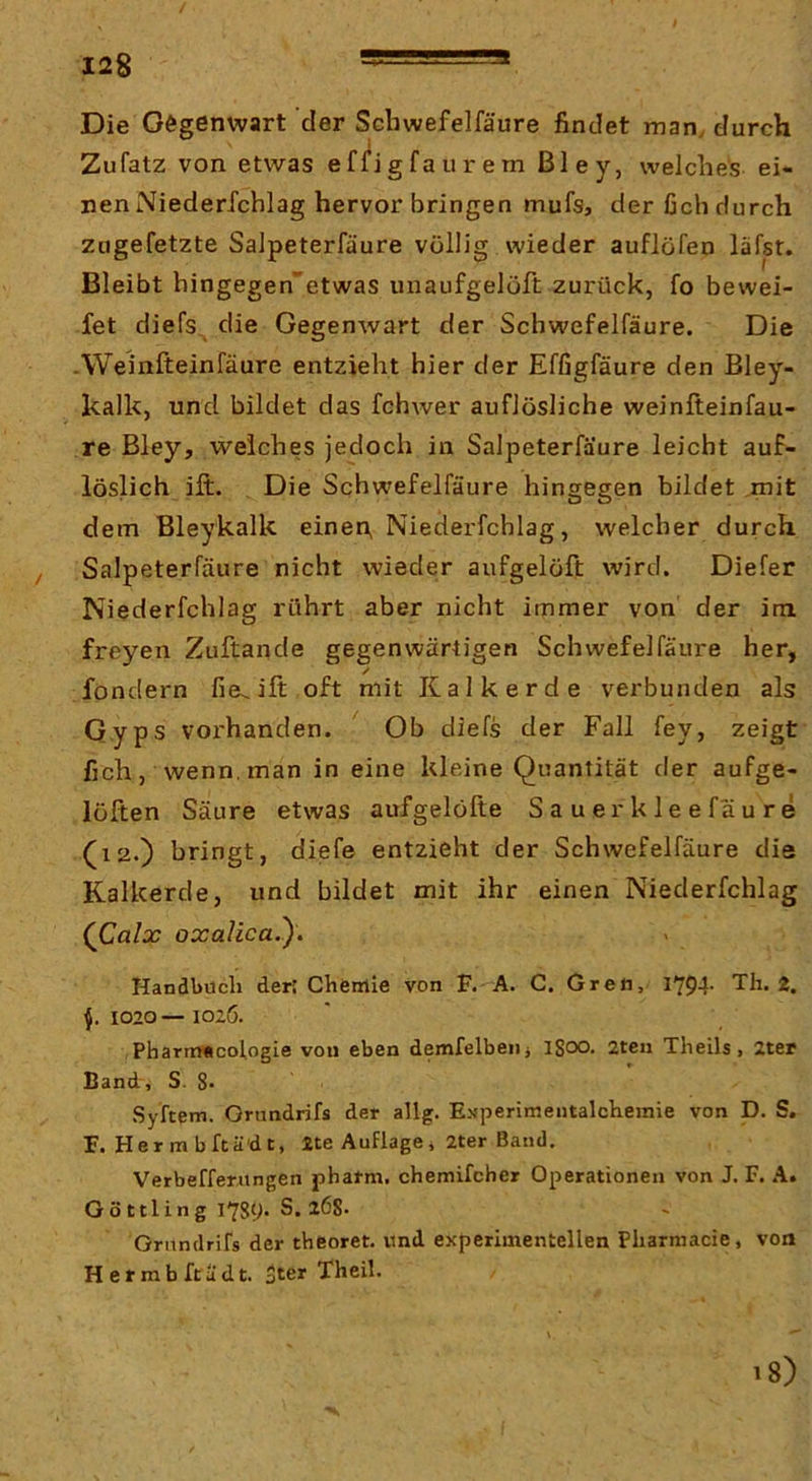 / 128 Ä=5=— Die Gegenwart der Schwefelfäure findet man, durch Zufatz von etwas effigfaurem ßley, welches ei- nen Niederrchlag hervor bringen mufs, derßchdurch zugefetzte Salpeterfäure völlig wieder auflofen läfp. Bleibt hingegen'etwas unaufgelöft zurück, fo bewei- fet diefs^ die Gegenwart der Schwefelfäure. Die -Weinfteinfäure entzieht hier der Efßgfäure den Bley- kalk, und bildet das fchwer auflösliche weinfteinfau- re Bley, welches jedoch in Salpeterfäure leicht auf- löslich ift. Die Schwefelfäure hingegen bildet .mit dem Bleykalk einen, Niederfchlag, welcher durch / Salpeterfäure nicht wieder aufgelöft wird. Diefer Niederfchlag rührt aber nicht immer von der im freyen Zuftande gegenwärtigen Schwefelfäure her, / fondern fie^ift oft mit Kalk erde verbunden als Qyps voi'handen. Ob diefs der Fall fey, zeigt fich, wenn,man in eine kleine Quantität der aufge- lölten Säure etwas aufgelöfte Sauerkleefäure (12.) bringt, diefe entzieht der Schwefelfäure die Kalkerde, und bildet mit ihr einen Niederfchlag (Calx oxalica.y. Handbuch der; Chemie von F. A. C. Greft, 1794. Th. 2, 1020— 1026. PharrrMcologie von eben demfelbeiij iSoo. 2teu Theils, 2ter Band, S. 8* Syftem. Grundrifs der allg. Experimentalchemie von D. S. F. Hermbftä'dt, Äte Auflagei 2ter Baud. Verbefferiingen pharm, chemifcher Operationen von J. F. A» Göttling S. 268- Grundrifs der theoret. und experimentellen Pharmacie, von H e r ra b ft ä d t. jter Theil. i8)