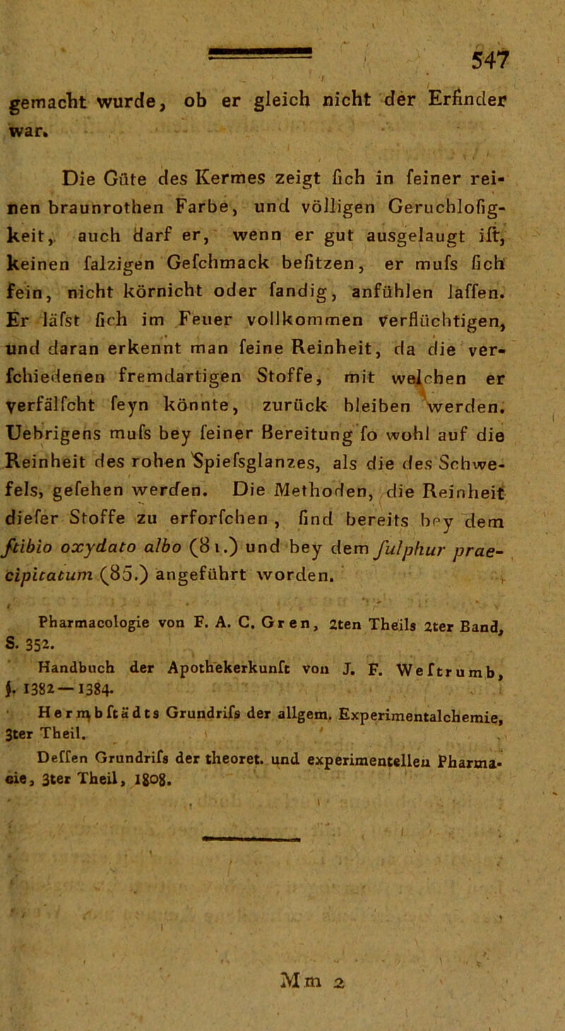 gemaclit wurde, ob er gleich nicht der Erfinder war» Die Güte des Kermes zeigt fich in feiner rei- nen braunrothen Farbe, und völligen Gerucblofig- keit,. auch darf er, wenn er gut ausgelaugt ift, keinen falzigen Gefchmack befitzen, er mufs fich fein, nicht körnicht oder fandig, anfühlen läffen. Er läfst fich im Feuer vollkommen Verflüchtigen, und daran erkennt man feine Reinheit, da die ver- fchiedenen fremdartigen Stoffe, mit weichen er Verfälfcht feyn könnte, zurück bleiben werden, Uebrigens mufs bey feiner Bereitung fo wohl auf die Reinheit des rohen'Spiefsglanzes, als die des Schwe- fels, gefehen werden. Die Methoden, die Reinheit diefer Stoffe zu erforfchen , find bereits bey dem ftibio oxydato albo (8i.) und bey dem fulphur prae- cipuatum (^85.) angeführt worden. Phartnacologie von F. A. C. Gren, 2ten Thöils 2ter Band, S. 352- Handbuch der Apoth'ekerkunfc von J. F. Weftrumb j. 1382—1384- Heriubftädts Grundrifs der allgem, Experimentalchemie, 3ter Theil. Deffen Grundrifs der theoret. und experimentellen Pharma- eie, 3ter Theil, I8c>8- Mm 2