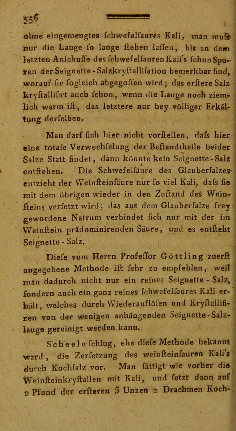 \, 556 - ohne eingemengtes fchwefelfanres Kali, man muf» nur die Lauge fo lange flehen laffen, bis an dem letzten Anfchuffe des fchwefelfauren Kali’s fchonSpu-- ren der Seignette-Salzkryftallifation bemerkbar find, worauf üe fogleich abgegoffen wird ; das erftere Salz kryftallifirt auch fchon, wenn die Lauge noch ziem- lich warm ift, das letztere nur bey völliger Erkäl- tung derfelben. Man darf flch hier nicht vorftellen, dafs hier eine totale Verwechfelung der Beftandlheile beider Salze Statt findet, dann könnte kein Seignette-Salz entliehen. Die Schwefelfäure des GlauberfalzeS' entzieht der Weinfteinfäure nur fo viel Kali, dafs fie ' mit dem übrigen wieder in den Zuftand des Wein- fteins verfetzt wird; das aus dem Glauberfalze frey . gewordene Natrum verbindet fich nur mit der iui 'Weinftein prädominirenden Säure, und es entfteht Seignette - Salz. Diefe vom Herrn Profeffor Göttling zuerft angegebene Methode ift fehr zu empfehlen, weil man dadurch nicht nur ein reines Seignette - Salz, fondern auch ein ganz reines fchwefelfaures Kali er- hält, welches durch VViederauflöfen und Kryftallifi-' ren von der wenigen anhängenden Seignette-Salz- lauge gereinigt werden kann. Scheele fchlug, ehe diefe Methode bekannt ward , die Zerfetzung des weinfteinfauren Kali’s durch Kochfalz vor. Man fättigt wie vorher die Weinfteinkryftallen mit Kali, und fetzt dann auf