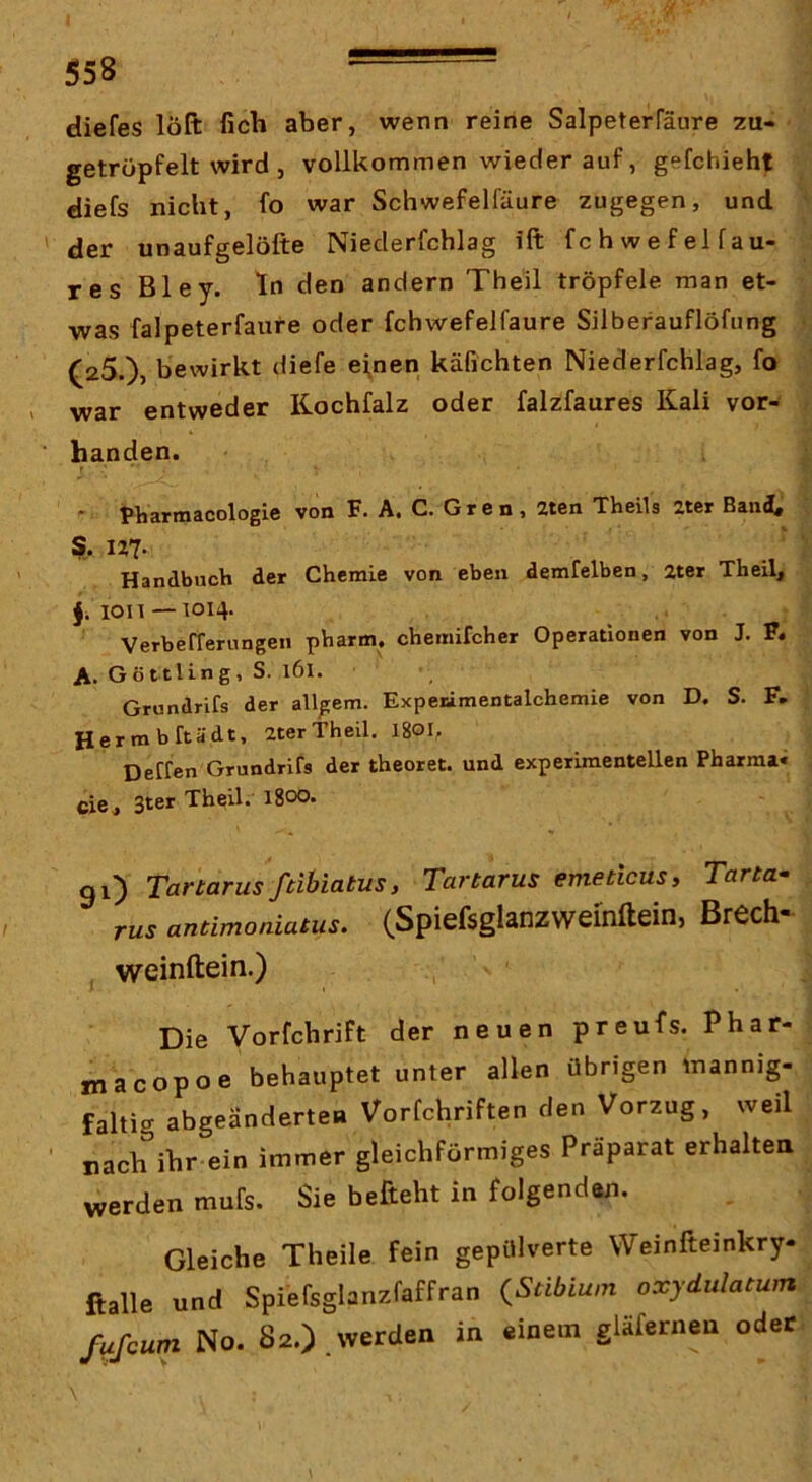 diefes löft fich aber, wenn reine Salpeterfäure 7U- getröpfelt wird , vollkommen wiederauf, gefchieht diefs nicht, fo war Schwefelfäure zugegen, und der unaufgelöfte Nieclerfchlag ift fchwefelfau- res Bley. ln den andern Theil tröpfele man et- was falpeterfaui-e oder fchwefelfaure Silberauflöfung (zS.)» bewirkt diefe eignen käfichten Niederfchlag, fo war entweder Kochfalz oder falzfaures Kali vor- handen. - pliartnacologie von F. A. C. Gren, 2tcn Theils zter Band« U7- Handbuch der Chemie von eben demfelben, 2ter Theil, 1011 — 1014. , VerbefTerungen pharm, chemifcher Operationen von J. F. A. Göttling, S. 161. Grundrifs der allgem. Expeiämentalchemie von D, S. F, Herrn bftädt, 2ter Theil. I80I,. Deffen Grundrifs der theoret. und experimentellen Pharma« cie , 3ter Theil. 1800. gi) Tartarus ftibiatus, Tartarus emeticus, Tarta- rus antimoniatus. (Spicfsglanzwcinfteinj BrCch* j weinftein.) Die Vorfchrift der neuen preufs. Phar- macopoe behauptet unter allen übrigen mannig- faltig abgeänderten Vorfchriften den Vorzug, weil nach ihr ein immer gleichförmiges Praparat erhalten werden mufs. Sie befteht in folgenden. Gleiche Theile fein gepülverte Weinfteinkry- ftalle und Spiefsglanzfaffran {Stibium oxydulatum fufcum No. 82.),werden in einem gläferneu oder