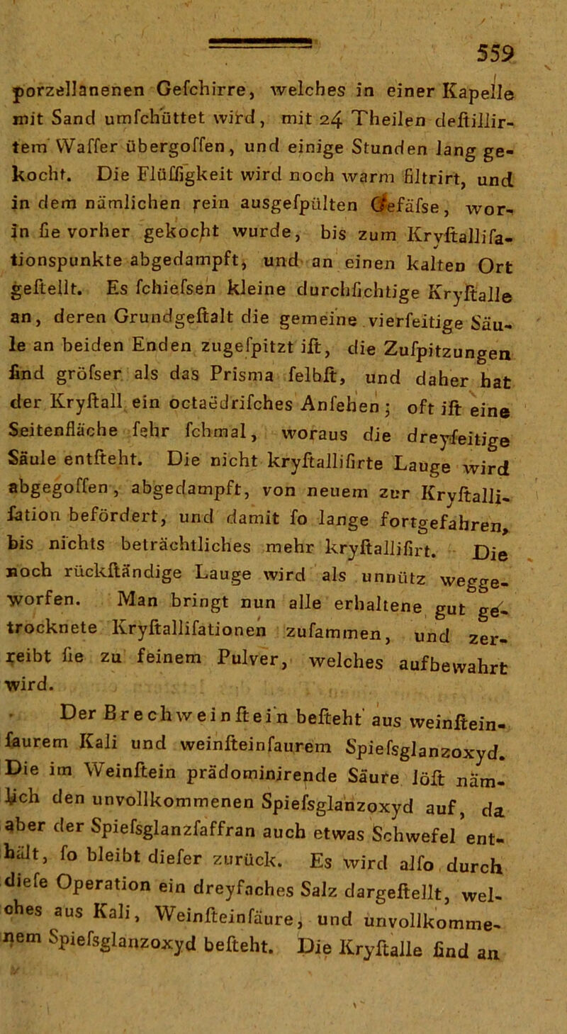 V porzellanenen Gefchirre, Avelches in einer Kapelle mit Sand umfchüttet wiird, mit 24 Theilen defiillir- tem VVaffer übergoffen, und einige Stunden Jang ge- kocht. Die Flü£figkeit wird noch warm filtrirt und in dem nämlichen rein ausgefpülten defäfse, wor- in fie vorher gekocht wurde, bis zum KryftalJifa- tionspunkte abgedampft, und an einen kalten Ort gefteilt. Es fchiefsen kleine durchfjchtige Kryltalle an, deren Grundgeftalt die gemeine vierfeitige Säu- le an beiden Enden zugefpitzt ift, die Zufpitzungea lind gröfser als das Prisma felbft, und daher hat der Kryftall, ein octaedrifches Anfehen 5 oft ift eine Seitenfläche f»hr fchmal, woraus die dreyfeitige Säule entfteht. Die nicht kryftallifirte Lauge wird abgegoffen, abgedampft, von neuem zur Kryftalli- Jation befördert, und damit fo lange fortgefabren bis nichts beträchtliches mehr kryftallifirt. Die noch rückftändige Lauge wird als unnütz wegge- worfen. Man bringt nun alle erhaltene gut trocknete Kryftallifationen zufammen, und zer- reibt fle zu feinem Pulver, welches auf bewahrt wird. Der Br ech wein ft ein befieht aus weinftein- faurem Kali und weinfteinfaurem Spiefsglanzoxyd. Die im Weinftein prädominirende Säure iöft näm- lich den unvollkommenen Spiefsglanzoxyd auf, da aber der Spiefsglanzfaffran auch etwas Schwefe/ent- häJt, fo bleibt diefer zurück. Es wird aJfo durch diefe Operation ein dreyfaches Salz dargeftellt, wel- ches aus Kali, Weinfteinfäurei und unvollkomme- Jjem Spiefsglanzoxyd befteht. Die Kryftaile find an