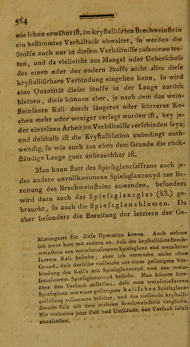 wie fchon erwähntift, im kryftalliDrten Brechweinftein ein beftimmtes Verhältnife obwaltet, fo werden die Stoffe auch nur in diefem Verhältniffeaufammen tre- ten und da vielleicht aus Mangel oder Ueberfchufs des’einen oder des aodern Stoffs nicht alles diefe kryCtallifirbare Verbindung eingehen Kann, fo wird eine Quantität diefer Stoffe in der Lauge zurück bleiben, diefe können aber, je nach dem das wein- fteinfaure Kali durch längeres oder kürzeres Ko- chen mehr oder weniger zerlegt worden ift, bey je- der einzelnen Arbeitim Verhältnitfe verfchieden fayn, nnd defshalb ift die Kryftallifation unbedingt noth- wendig, fo wie auch aus eben dem Grunde die ruck- ßändige Lauge ganz unbrauchbar ift. Man kann ftatt des Spiefsglanzfaffrans auch je- ' des andere unvollkommene Spiefsglanzoxyd zur Be- reitung des Brechweinfteins anwenden, befonders wird Lu auch das Spiels glanzglas (i>3.) ge- braucht, fo auch die Spiefsglanzblumen. Da aber betonders die Bereitung der letztem der Ge- I. F.ir aiefe Operation kenne. Auch nehme “wrhii mit .Odern au. aafs der kryrt.lUßr.eBr.eb- Co an. w.iorreiot.ore,oSpier.8l.oz ond weiofl.io- 7 ' Kali bettehe ; aber icb veroiothe oiebt ohne r “C dat» dertelbe vielteioht aoa einer geräuigten Ver- Grund, SoiefoRianzoxyil und aus wem- bindung ^ J befteht. Man könnte hier- rteinfaurem Spi ^ ^afs man weiiifteiurauren. über den Verlach ^ alifch e n Spiefsglanz- Spieraglaoz b ein.J petamst.^^ autlofung zufamm j J Brechweinftein vergliche. «t'oi'S* ' '‘C'zCtCuaittäode, den Vertocb r.lbft ]Vlir verbieten jetzt z.ext uuia anzufcellen.