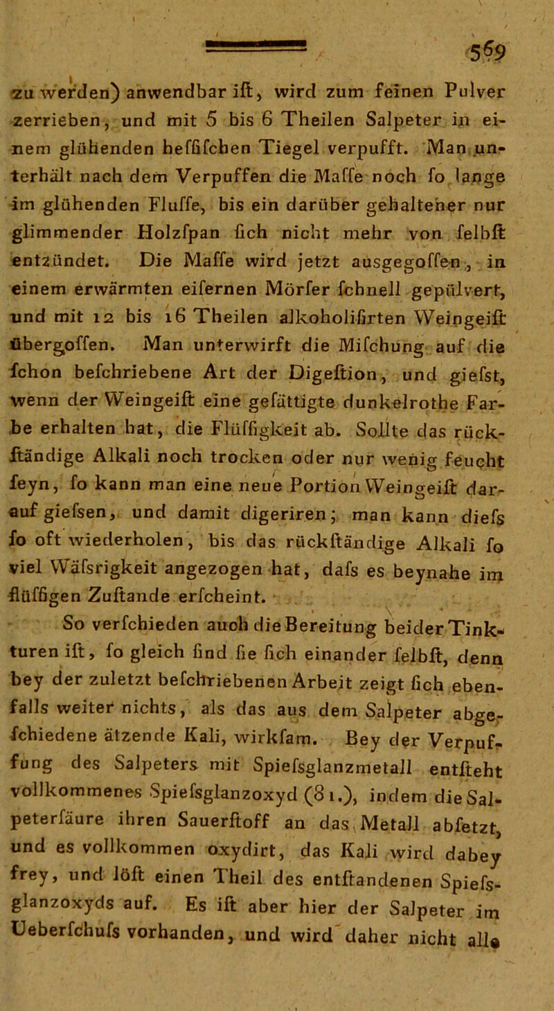 5^9 2u werden) anwendbar ill) wird zum feinen Pulver zerrieben, und mit 5 bis 6 Theilen Salpeter i^i ei- nem glühenden heffifcben Tiegel verpufft. Man,.un- terhält nach dem Verpuffen die Maffe noch fo lange •im glühenden Fluffe, bis ein darüber gehalteher nur glimmender Holzfpan fich nicht mehr von felbft entzündet. Die Maffe wird jetzt ausgegoffen , in einem erwärmten eifernen Mörfer fchnell gepulvert, nnd mit 12 bis 16 Theilen aJkoholifirten Weingeift fibergoffen. Man unterwirft die Mifchung auf die fchon befchriebene Art der Digeftion, und giefst, wenn der Weingeift eine gefättigte dunkelrothe Far- be erhalten hat, die Flüffigkeit ab. Sollte das rück- ftändige Alkali noch trocken oder nur wenig feupht feyn, fo kann man eine neue Portioii Weingeift dar- auf giefsen, und damit digeriren; man kann diefs fo oft wiederholen, bis das rückftändige Alkali fo viel Wäfsrigkeit angezogen hat, dafs es beynahe inx ftüfßgen Zuftande erfcheint. So verfchieden auch die Bereitung beider Tink- turen ift, fo gleich find fie fich einander felbft, denn bey der zuletzt befchriebenen Arbeit zeigt fich eben- falls weiter nichts, als das aus dem Salpeter abgcr fchiedene ätzende Kali, wirkfam. Bey der Verpuff fung des Salpeters mit Spiefsglanzmetall entfteht vollkommenes Spiefsglanzoxyd (81.), indem dieSal- peterfäure ihren Sauerftoff an das . Metall abfetzt, und es vollkommen oxydirt, das Kali wird dabey frey, und löft einen Theil des entftandenen Spiefs- glanzoxyds auf. Es ift aber hier der Salpeter im üeberfdhufs vorhanden, und wird daher nicht all«