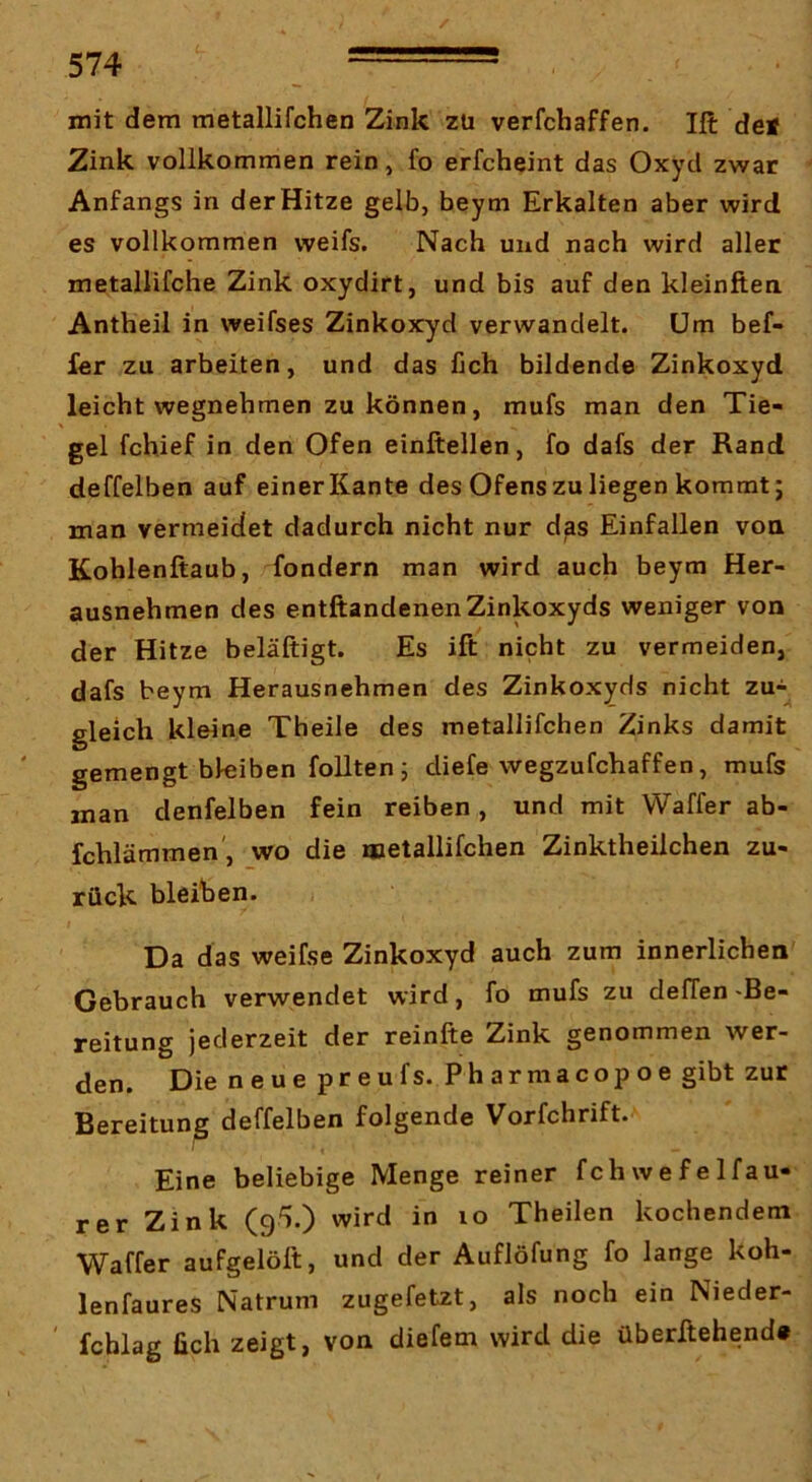 mit dem metallifchen Zink zu verfchaffen. Ift def Zink vollkommen rein, fo erfcheint das Oxyd zwar Anfangs in der Hitze gelb, beym Erkalten aber wird es vollkommen weifs. Nach und nach wird aller metallifche Zink oxydirt, und bis auf den kleinften Antheil in weifses Zinkoxyd verwandelt. Um bef- fer zu arbeiten, und das fich bildende Zinkoxyd leicht wegnehmen zu können, mufs man den Tie- gel fchief in den Ofen einftellen, fo dafs der Rand deffelben auf einer Kante des Ofens zu liegen kommt; man vermeidet dadurch nicht nur das Einfallen von Kohlenftaub, fondern man wird auch beym Her- ausnehmen des entftandenen Zinkoxyds weniger von der Hitze beläftigt. Es ift nicht zu vermeiden, dafs beym Herausnehmen des Zinkoxyds nicht zu-^ gleich kleine Theile des metallifchen Zinks damit gemengt bleiben follten ; diefe wegzufchaffen, mufs man denfelben fein reiben, und mit VVaffer ab- fchlämmen', wo die metallifchen Zinktheiichen zu- rück bleihen. I Da das weifse Zinkoxyd auch zum innerlichen Gebrauch verwendet wird, fo mufs zu deffen-Be- reitung jederzeit der reinfte Zink genommen wer- den. Die neue preufs. Pharmacopoe gibt zur Bereitung deffelben folgende Vorfchrift. Eine beliebige Menge reiner fchwefelfau- rer Zink (g^.) wird in lo Theilen kochendem Waffer aufgelölt, und der Auflöfung fo lange koh- lenfaures Natrum zugefetzt, als noch ein Nieder- fchlag lieh zeigt, von diefem wird die überltehend*