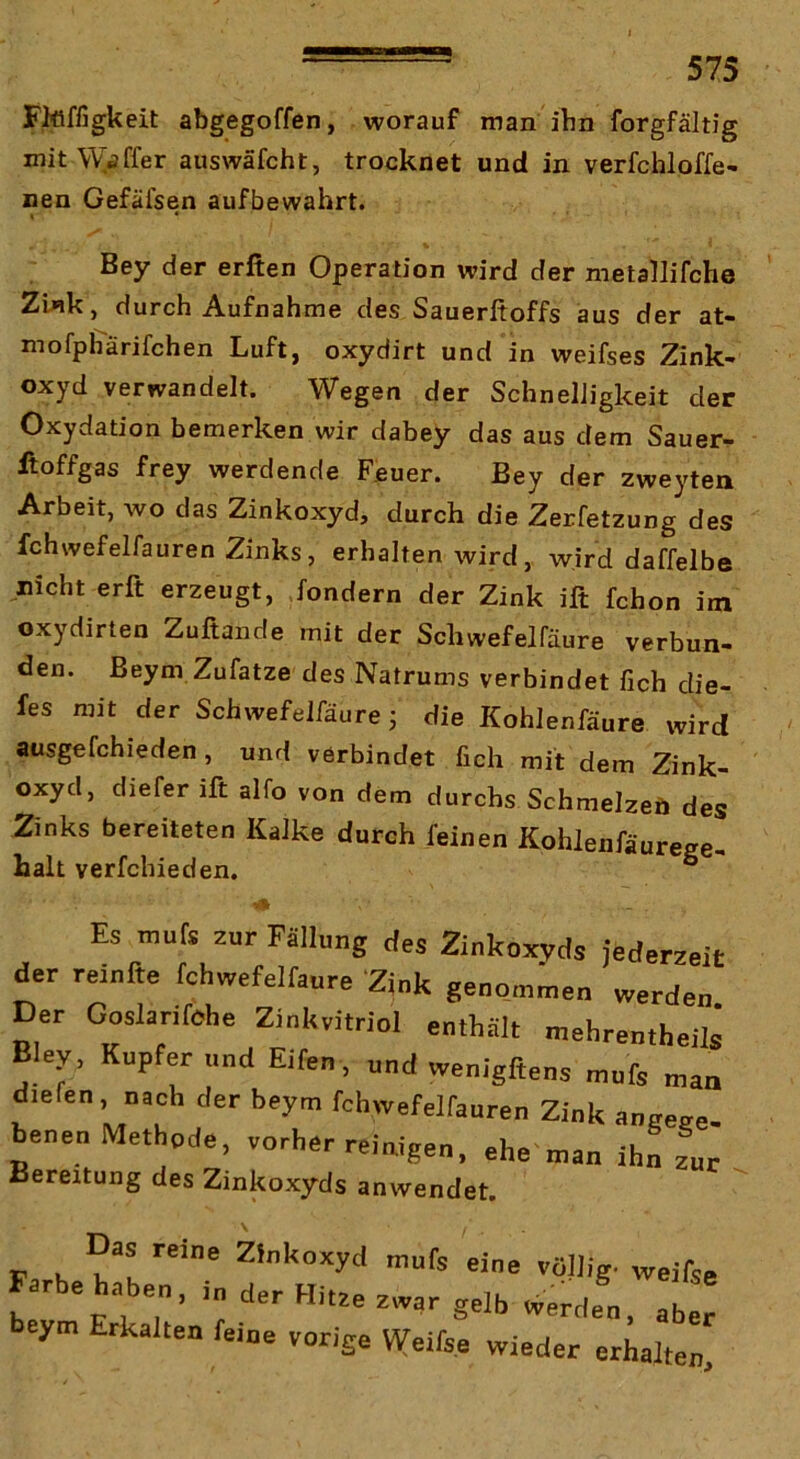 FMffigkeit abgegoffen, worauf man ihn forgfältig mit Waffer auswäfcht, trocknet und in verfchloffe- neu Gefäi'sen aufbewahrt. Bey der erften Operation wird der metallifche ZUk, durch Aufnahme des Sauerftoffs aus der at- mofpffärifchen Luft, oxydirt und in weifses Zink- oxyd verwandelt. Wegen der Schnelligkeit der Oxydation bemerken wir dabey das aus dem Sauer- ftoffgas frey werdende Feuer. Bey der zweyten Arbeit, wo das Zinkoxyd, durch die Zerfetzung des fchwefelfauren Zinks, erhalten wird, wird daffelbe nicht erft erzeugt, fondern der Zink ift fchon im oxydirten Zuftande mit der Schwefelfäure verbun- den. Beym Zufatze des Natrums verbindet fich die- fes mit der Schwefelfäure j die Kohlenfäure xvird ausgefchieden , und verbindet fich mit dem Zink- oxyd, diefer ift alfo von dem durchs Schmelzeö des Zinks bereiteten Kalke durch feinen Kohlenfäurege- halt verfchieden. ° Es murs zur Fällung des Zinkoxvcls jederzeit der reiufte fchwefelfaure Zink ge„o„,.e„ werdet Der Goslarifohe Ziukvitriol enthält ntehrentheils Blep Kupfer und Elfen , und wenigftens ntufs „an diefen, nach der beym fchwefelfauren Zink aneeee- benen Methpde, vorher reinigen, ehe man ihn zur Bereitung des Zinkoxyds anwendet. Zinkoxyd mufs eine völlig, weifse arbe haben. der Hitze zwar gelb werden, aber beym Erkalten feine vorige Weifse wieder erhalten