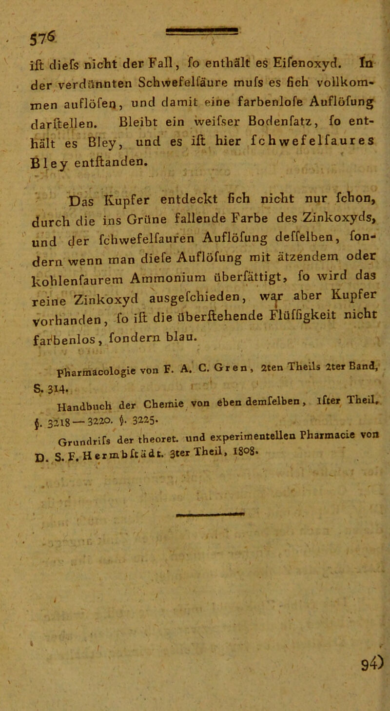 N ift diefs nicht der Fall, fo enthält es Eifenoxyd. In der verdünnten Schwefelfäure mufs es ßch vollkom- men auflöfen, nnd damit eine farbenlofe Auflöfung darftellen. Bleibt ein weifser Bodenfatz, fo ent- hält es Bley, und es ift hier fchwefelfaures Bley entftanden. ' ,1 ’’ ' Das Kupfer entdeckt fich nicht nur fchon, durch die ins Grüne fallende Farbe des Zinkoxyds, und der fchwefelfaufen Auflöfung deffelben, fon- dern wenn man diefe Auflöfung mit ätzendem oder kohlenfaurem Ammonium überfättigt, fo wird das reine Zinkoxyd ausgefchieden, w^ aber Kupfer vorhanden, -fo ift die Überftehende Flüffigkeit nicht fai'benlos, fondem blau. Pharmacologie von F. A. C. Gren, aten Theils ater Band, S.314. ' ‘ : • Handbuch der Chemie von eben demfelben, ifter Theil. {'3218 — 3220. 3225. Grundrirs der theoret. und experimentellen Pharmacie von D. S. F. Her mb ft ä dt. 3ter Theil, I808*