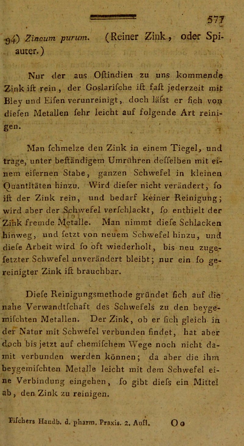 I ^4) Zincum purum. (Reiner Zink, oder Spi- auter.) Nur der aus Oftindien zu uns kommende Zinkift rein, der Goslarifche ift faft jederzeit mit Bley und Eifen verunreinigt, doch läfst er fich voi^ diefen Metallen fehr leicht auf folgende Art reini- gen. ' Man fchmelze den Zink in einem Tiegel, und träge, unter beftändigem Umrühren deffelben mit ei- nem eifernen Stabe, ganzen Schwefel in kleinen Quantitäten hinzu. Wird dief&r nicht verändert, fo ift der Zink rein, und bedarf keiner Reinigung; wird aber der Sphwefel verfchlackt, fo enthielt der Zink fremde Metalle. Man nimmt diefe Schlacken hinweg, und fetzt von neuem Schwefel hinzu, und diefe Arbeit wird fo oft wiederholt, bis neu zuge- fetzter Schwefel unverändert bleibt; nur ein fo ge- reinigter Zink ift brauchbar. Diefe Reinigungsmethode gründet fich auf die' nahe Verwandtfchaft des Schwefels zu den beyge- xnifchten Metallen. Der Zink, ob er fich gleich in i der Natur mit Schwefel verbunden findet, hat aber doch bis jetzt auf chemifchem Wege noch nicht da- mit verbunden werden können; da aber die ihm beygemifchten Metalle leicht mit dem Schwefel ei- ne Verbindung eingehen, fo gibt diefs ein Mittel ab , den Zink zu reinigen. / ^ Pifchers Handb. d. pharm. Praxis. 2, AufI, O O