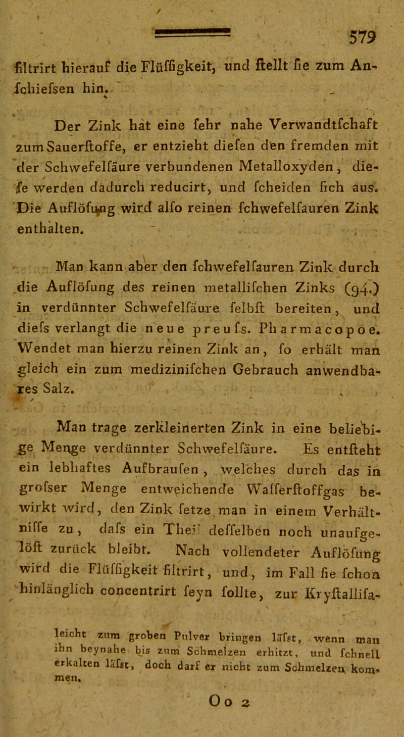 filtrirt hierauf die Flüffigkeit, und fiellt fie zum An- fchiefsen hin. ' _ % Der Zink hat eine fehr nahe Verwandtfchaft zum Sauerftoffe, er entzieht diefen dten fremden mit der Schwefelfäure verbundenen Metalloxyden , die- fe werden dadurch reducirt, und fcheiden fich aus. Die Auflöfi^g wird alfo reinen fchwefelfauren Zink enthalten. Man kann aber den fchwefelfauren Zink durch die Auflöfung des reinen metallifchen Zinks (94O in verdünnter Schwefelfäure felbft bereiten, und diefs verlangt die neue preufs. Pharmacopoe. Wendet man hierzu reinen Zink an, fo erhält man gleich ein zum medizinifchen Gebrauch anwendba- res Salz. Man trage zerkleinerten Zink in eine beliebi- ge Menge verdünnter Schwefelfäure. Es entlieht ein lebhaftes Aufbraufen , welches durch das in grofser Menge entweichende Walferftoffgas be- wirkt wird, den Zink fetze man in einem Verhält- niffe Zu, dafs ein The.v deffelben noch unaufge- löll zurück bleibt. Nach vollendeter Auflöfung wird die Flüffigkeit filtrirt, und , im Fall fie fchon hinlänglich concentrirt feyn follte, zur Kryftallifa- leicht zum groben Pulver bringen läTst, wenn man ibn beynahe bis zum Schmelzen erhitzt, und fchnell erkalten lüfjt, doch darf ex nicht zum Schmelzen kom« men. O O 3