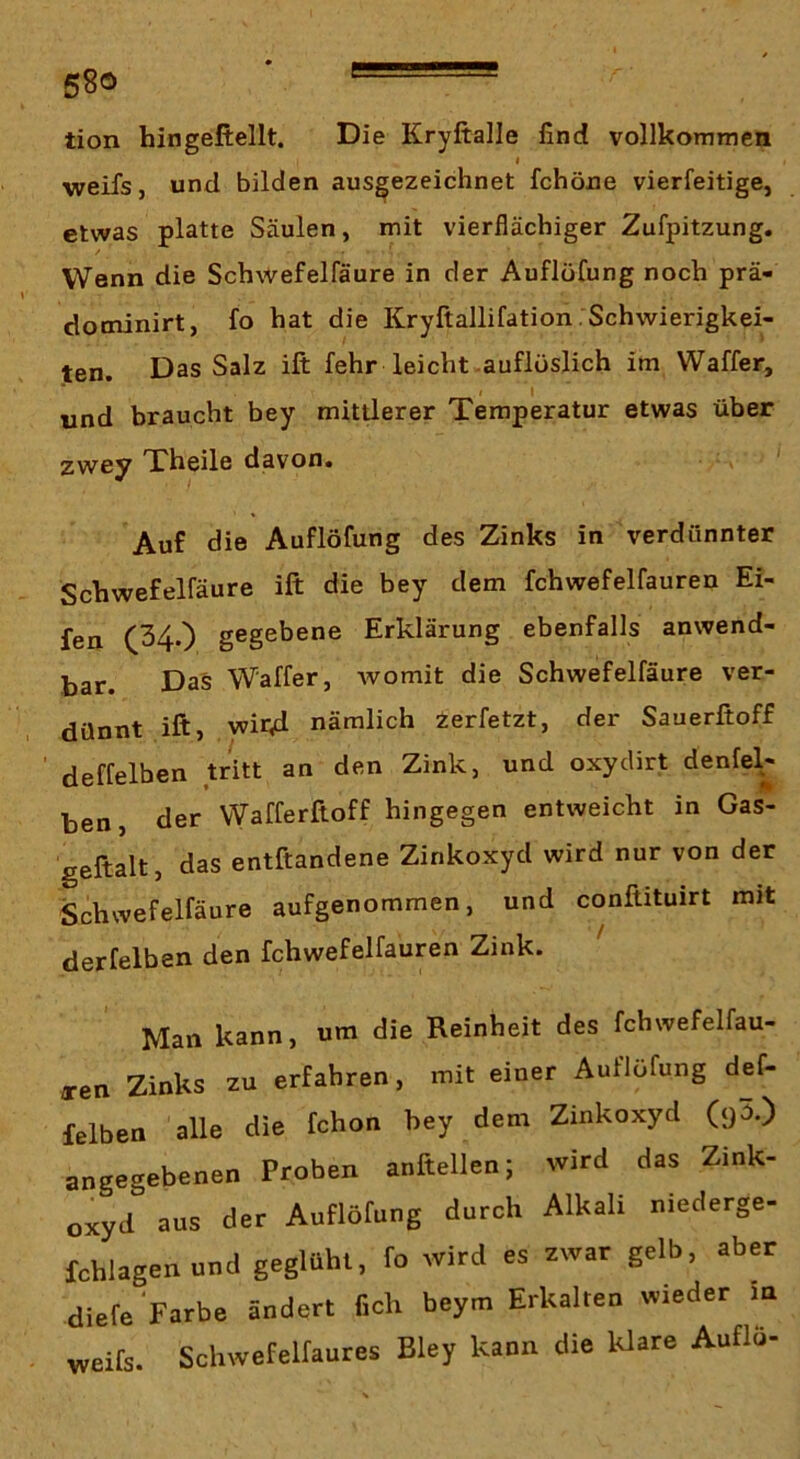 58ö ' tion hingeftellt. Die Kryftalle find vollkommen I weifs, und bilden ausgezeichnet fchöne vierfeitige, etwas platte Säulen, mit vierflächiger Zufpitzung. VVenn die Schwefelfäure in der Auflöfung noch prä- dominirt, fo hat die Kryftallifation Schwierigkei- ten. Das Salz ift fehr leicht-auflüslich im Waffer, und braucht bey mittlerer Temperatur etwas über zwey Theile davon. Auf die Auflöfung des Zinks in verdünnter Schwefelfäure ift die bey dem fchwefelfauren Ei- fen (34-) gegebene Erklärung ebenfalls anwend- bar. Das Waffer, womit die Schwefelfäure ver- dünnt ift, witid nämlich zerfetzt, der Sauerftoff ' deffelben tritt an den Zink, und oxyclirt denfel^ ben, der VVafferftoff hingegen entweicht in Gas- geftalt, das entftandene Zinkoxyd wird nur von der Schwefelfäure aufgenommen, und conftituirt mit derfelben den fchwefelfauren Zink. Man kann, um die Reinheit des fchwefelfau- a-en Zinks zu erfahren, mit einer Auflöfung def- felben alle die fchon bey dem Zinkoxyd angegebenen Proben anftellen; wird das Zink- oxyd aus der Auflörung durch Alkali niederge- fchlagenund geglüht, fo wird es zwar gelb, aber diele Farbe ändert ficli beym Erkalten wieder m weifs. Schwefelfaures Bley kann die klare AuflÖ-