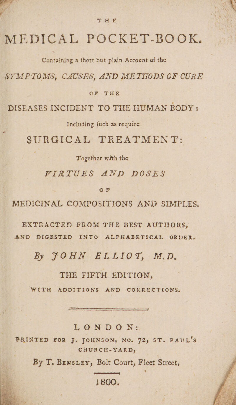 MEDICAL POCKET-BOOK, Containing a fhort but plain Account of the SYMPTOMS, CAUSES, AND METHODS OF CURE OF .- THE DISEASES INCIDENT TO THE HUMAN BODY : | Including fach as require SURGICAL TREATMENT: Together with the VIRTUES AND DOSES OF | MEDICINAL COMPOSITIONS AND SIMPLES. EXTRACTED FROM THE BEST AUTHORS, AND DIGESTED INTO ALPHABETICAL ORDER. ky FOGAN: ELLIOT, M.D. THE FIFTH EDITION, WITH ADDITIONS AND CORRECTIONS, LONDON: PRINTED FOR J. JOHNSON, NO. 72, ST. PAUL’S CHURCH-YARD, | ‘: By T. Bensiey, Bolt Court, Fleet Street, 1800,