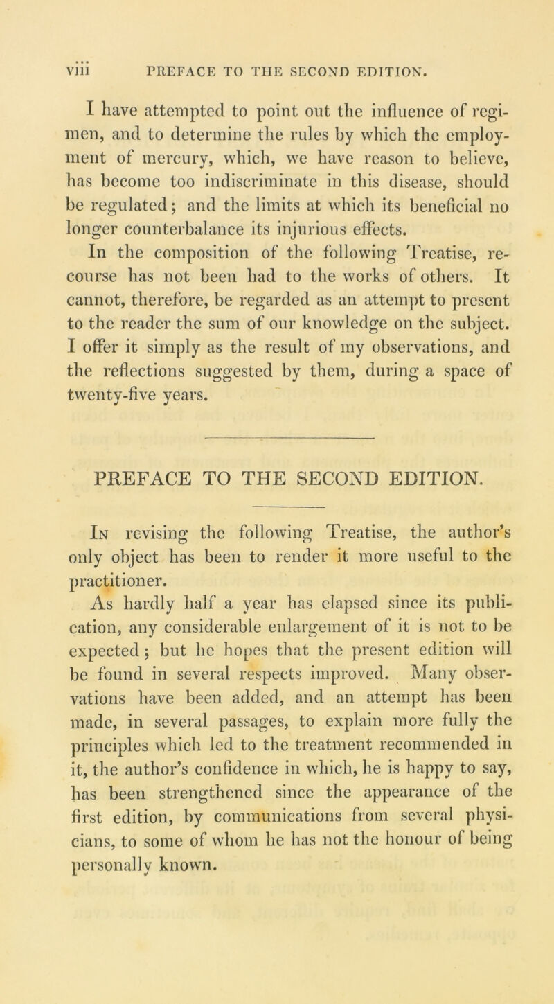 I have attempted to point out the influence of regi- men, and to determine the rules by which the employ- ment of ipercury, which, we have reason to believe, has become too indiscriminate in this disease, should be regulated; and the limits at which its beneficial no longer counterbalance its injurious effects. In the composition of the following Treatise, re- course has not been had to the works of others. It cannot, therefore, be regarded as an attempt to present to the reader the sum of our knowledge on the subject. I offer it simply as the result of my observations, and the reflections suggested by them, during a space of twenty-five years. PREFACE TO THE SECOND EDITION. In revising the following Treatise, the author’s only object has been to render it more useful to the practitioner. As hardly half a year has elapsed since its publi- cation, any considerable enlargement of it is not to be expected; but he hopes that the present edition will be found in several respects improved. Many obser- vations have been added, and an attempt has been made, in several passages, to explain more fully the principles which led to the treatment recommended in it, the author’s confidence in which, he is happy to say, has been strengthened since the appearance of the first edition, by communications from several physi- cians, to some of whom he has not the honour of being personally known.