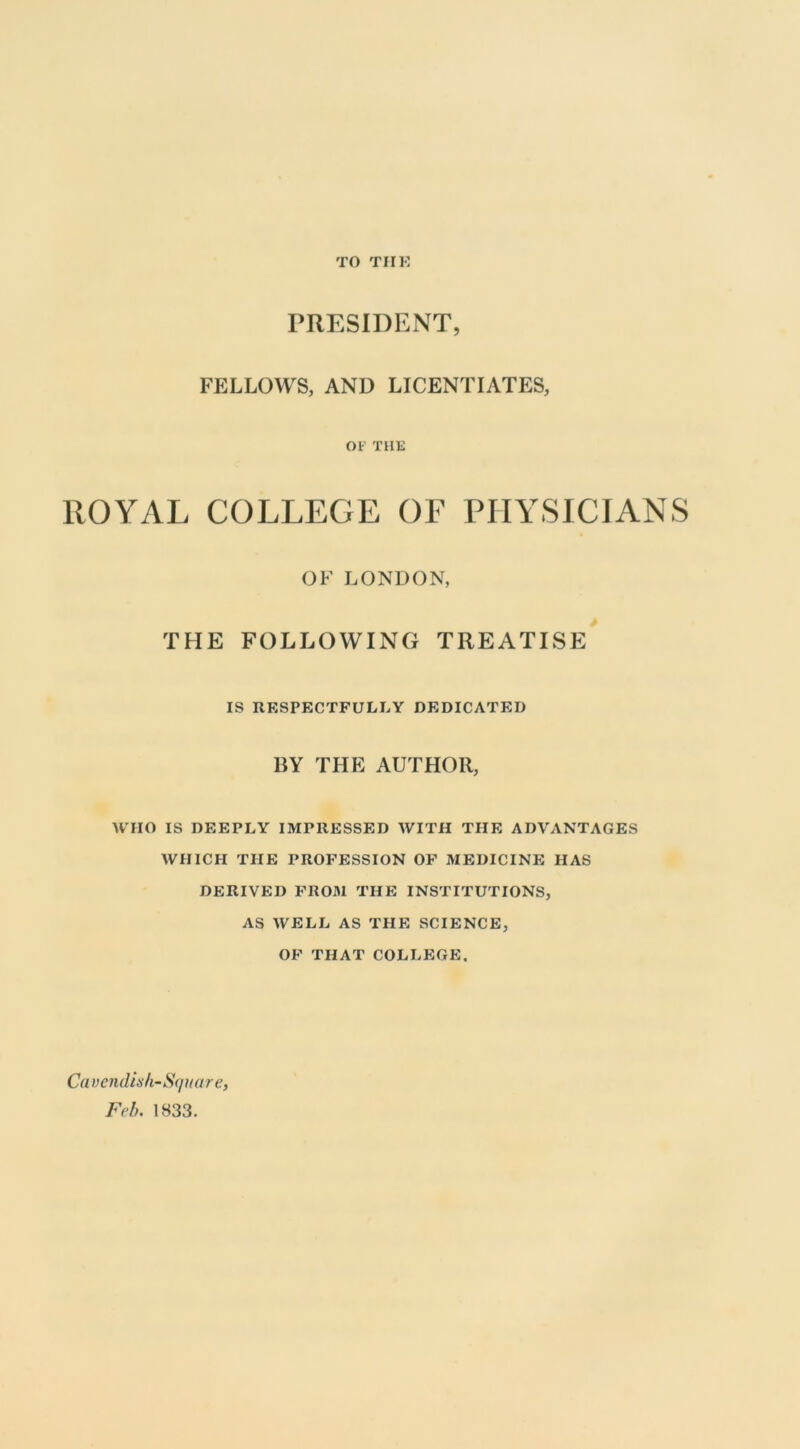 TO TIIK PRESIDENT, FELLOWS, AND LICENTIATES, OF THE ROYAL COLLEGE OF PHYSICIANS OF LONDON, THE FOLLOWING TREATISE IS RESPECTFULLY DEDICATED BY THE AUTHOR, WHO IS DEEPLY IMPRESSED WITH THE ADVANTAGES WHICH THE PROFESSION OF MEDICINE HAS DERIVED FROM THE INSTITUTIONS, AS WELL AS THE SCIENCE, OF THAT COLLEGE. Ca vcndiah-Square, Feh. 1833.