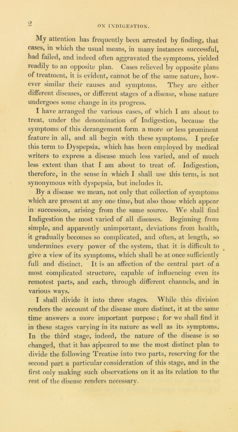 ox IXOIGESTIOK. My attention has frequently been arrested by finding, that cases, in which the usual means, in many instances successful, had failed, and indeed often aggravated the symptoms, yielded readily to an opposite plan. Cases relieved by opposite plans of treatment, it is evident, cannot be of the same nature, how- ever similar their causes and symptoms. They are either different diseases, or different stages of a disease, whose nature undergoes some change in its progress. I have arranged the various cases, of which I am about to treat, under the denomination of Indigestion, because the symptoms of this derangement form a more or less prominent feature in all, and all begin with these symptoms. I prefer this term to Dyspepsia, which has been employed by medical writers to express a disease much less varied, and of much less extent than that I am about to treat of. Indigestion, therefore, in the sense in which I shall use this term, is not synonymous with dyspepsia, but includes it. By a disease we mean, not only that collection of symptoms which are present at any one time, but also those which appear in succession, arising from the same source. We shall find Indigestion the most varied of all diseases. Beginning from simple, and apparently unimportant, deviations from health, it gradually becomes so complicated, and often, at length, so undermines every power of the system, that it is difficult to give a view of its symptoms, which shall be at once sufficiently full and distinct. It is an affection of the central part of a most complicated structure, capable of influencing even its remotest parts, and each, through different channels, and in various ways. I shall divide it into three stages. While this division renders the account of the disease more distinct, it at the same time answers a more important purpose; for we shall find it in these stages varying in its nature as well as its symptoms. In the third stage, indeed, the nature of the disease is so changed, that it has ap'peared to me the most distinct plan to divide the following Treatise into two parts, reserving for the second part a particular consideration of this stage, and in the first only making such observations on it as its relation to the rest of the disease renders necessary.