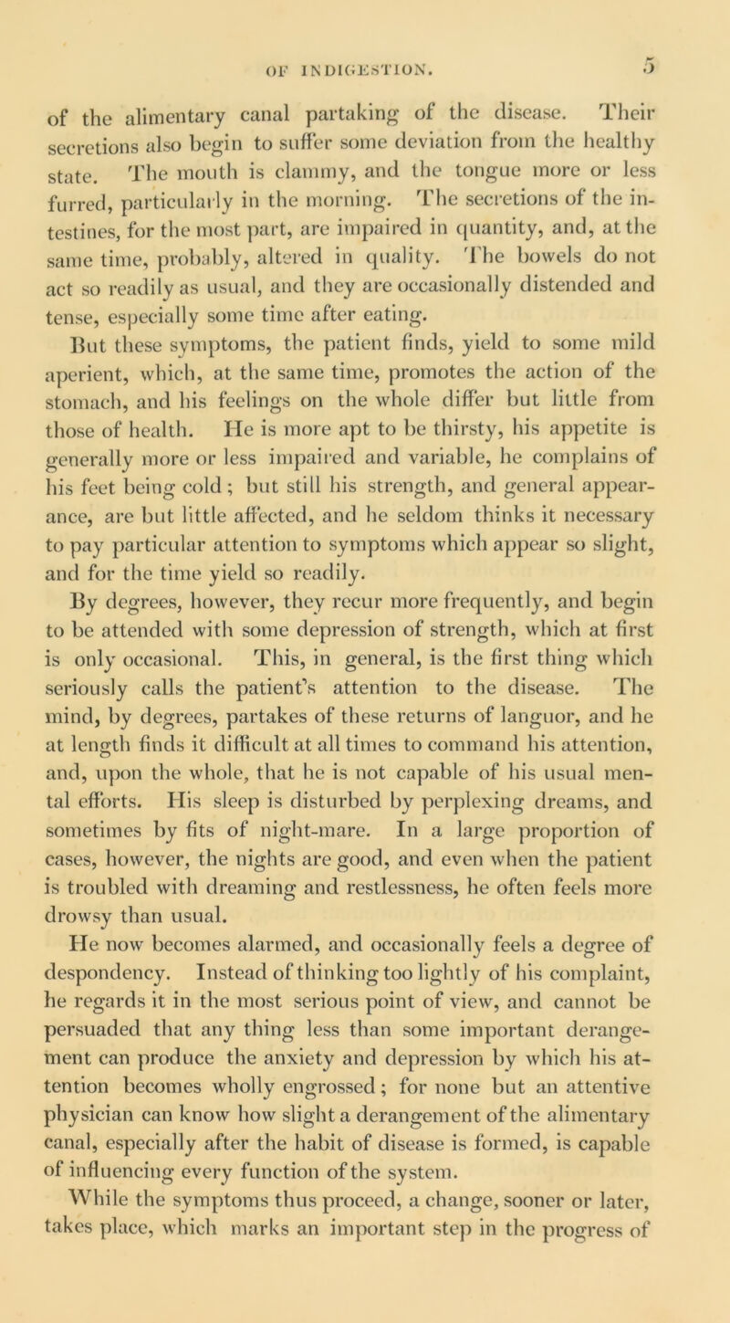 OF INUKiKSTlOX. .J of the alimentary canal partaking of the disease. Their secretions also begin to suffer some deviation from the healthy state. The mouth is clammy, and the tongue more or less furred, particularly in the morning. The secretions of the in- testines, for the most part, are impaired in ([uantity, and, at the same time, probably, altered in quality, d'he bowels do not act so readily as usual, and they are occasionally distended and tense, especially some time after eating. Hut these symptoms, the patient finds, yield to some mild aperient, which, at the same time, promotes the action of the stomach, and his feelings on the whole differ but little from those of health. He is more apt to be thirsty, his appetite is generally more or less impaired and variable, he complains of his feet being cold ; but still his strength, and general appear- ance, are but little affected, and he seldom thinks it necessary to pay particular attention to symptoms which appear so slight, and for the time yield so readily. By degrees, however, they recur more frequently, and begin to be attended with some depression of strength, which at first is only occasional. This, in general, is the first thing which seriously calls the patient’s attention to the disease. The mind, by degrees, partakes of these returns of languor, and he at length finds it difficult at all times to command his attention, and, upon the whole, that he is not capable of his usual men- tal efforts. His sleep is disturbed by perplexing dreams, and sometimes by fits of night-mare. In a large proportion of cases, however, the nights are good, and even when the patient is troubled with dreaming and restlessness, he often feels more drowsy than usual. He now becomes alarmed, and occasionally feels a degree of despondency. Instead of thinking too lightly of his complaint, he regards it in the most serious point of view, and cannot be persuaded that any thing less than some important derange- ment can produce the anxiety and depression by which his at- tention becomes wholly engrossed; for none but an attentive physician can know how slight a derangement of the alimentary canal, especially after the habit of disease is formed, is capable of influencing every function of the system. While the symptoms thus proceed, a change, sooner or later, takes place, which marks an important step in the progress of