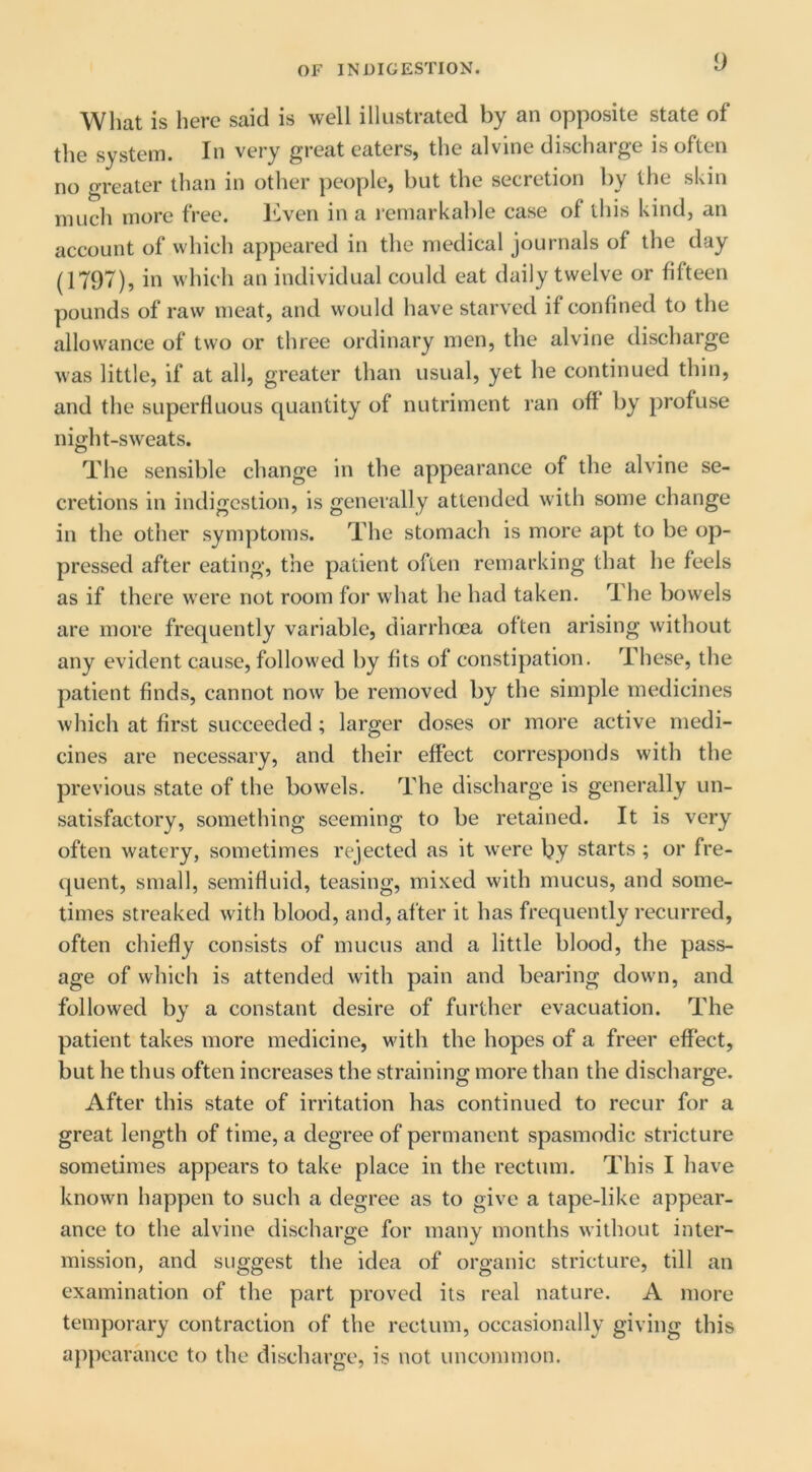 y Wliat is here said is well illustrated by an opposite state of the system. In very great eaters, the alvine discharge is often no greater than in other ])eople, but the secretion by the skin much more free. Iwen in a remarkable case of this kind, an account of which appeared in the medical journals of the day (1797), in which an individual could eat daily twelve or fifteen pounds of raw meat, and would have starved if confined to the allowance of two or three ordinary men, the alvine discharge was little, if at all, greater than usual, yet he continued thin, and the superfluous quantity of nutriment ran off by profuse night-sweats. The sensible change in the appearance of the alvine se- cretions in indigestion, is generally attended with some change in the other symptoms. The stomach is more apt to be op- pressed after eating, the patient often remarking that he feels as if there were not room for what he had taken. The bowels are more frequently variable, diarrhoea often arising without any evident cause, followed by fits of constipation. These, the patient finds, cannot now be removed by the simple medicines which at first succeeded; larger doses or more active medi- cines are necessary, and their effect corresponds with the previous state of the bowels. The discharge is generally un- satisfactory, something seeming to be retained. It is very often watery, sometimes rejected as it were by starts ; or fre- quent, small, semifluid, teasing, mixed with mucus, and some- times streaked with blood, and, after it has frequently recurred, often chiefly consists of mucus and a little blood, the pass- age of which is attended with pain and bearing down, and followed by a constant desire of further evacuation. The patient takes more medicine, with the hopes of a freer effect, but he thus often increases the straining more than the discharge. After this state of irritation has continued to recur for a great length of time, a degree of permanent spasmodic stricture sometimes appears to take place in the rectum. This I have known happen to such a degree as to give a tape-like appear- ance to the alvine discharge for many months without inter- mission, and suggest the idea of organic stricture, till an examination of the part proved its real nature. A more temporary contraction of the rectum, occasionally giving this appearance to the discharge, is not uncommon.