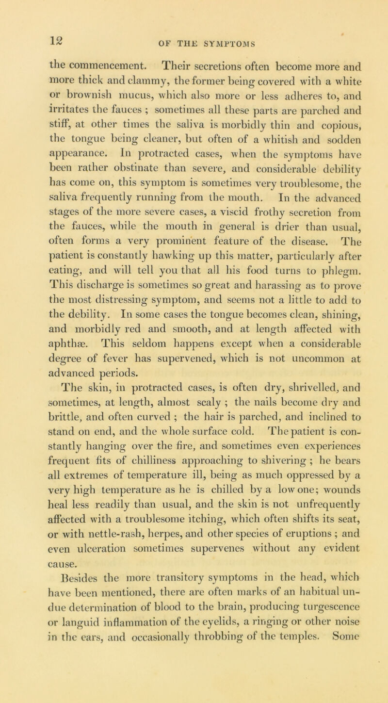 the commencement. Their secretions often become more and more thick and clammy, the former being covered with a white or brownish mucus, which also more or less adheres to, and irritates the fauces ; sometimes all these parts are parched and stiff, at other times the saliva is morbidly thin and copious, the tongue being cleaner, but often of a whitish and sodden appearance. In protracted cases, when the symptoms have been rather obstinate than severe, and considerable debility has come on, this symptom is sometimes very troublesome, the saliva frequently running from the mouth. In the advanced stages of the more severe cases, a viscid frothy secretion from the fauces, while the mouth in general is drier than usual, often forms a very prominent feature of the disease. The patient is constantly hawking up this matter, particularly after eating, and will tell you that all his food turns to phlegm. This discharge is sometimes so great and harassing as to prove the most distressing symptom, and seems not a little to add to the debility. In some cases the tongue becomes clean, shining, and morbidly red and smooth, and at length affected with aphthae. This seldom happens except when a considerable degree of fever has supervened, which is not uncommon at advanced periods. The skin, in protracted cases, is often dry, shrivelled, and sometimes, at length, almost scaly ; the nails become dry and brittle, and often curved ; the hair is parched, and inclined to stand on end, and the whole surface cold. The patient is con- stantly hanging over the fire, and sometimes even experiences frequent fits of chilliness approaching to shivering ; he bears all extremes of temperature ill, being as much oppressed by a very high temperature as he is chilled by a low one; wounds heal less readily than usual, and the skin is not unfrequently affected with a troublesome itching, which often shifts its seat, or with nettle-rash, herpes, and other species of eruptions ; and even ulceration sometimes supervenes without any evident cause. Besides the more transitory symptoms in the head, which have been mentioned, there are often marks of an habitual un- due determination of blood to the brain, producing turgescence or languid inflammation of the eyelids, a ringing or other noise in the ears, and occasionally throbbing of the temples. Some