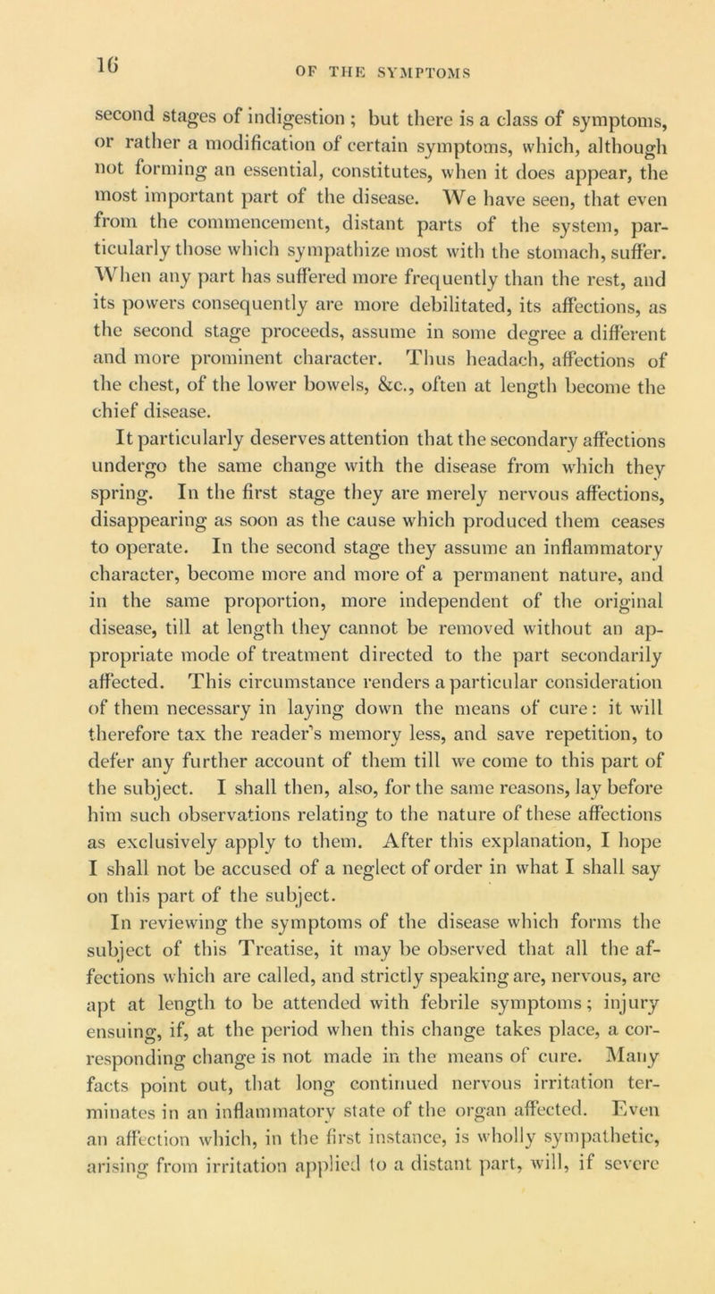 IG OF TIIK SYMPTOMS second stages of Indigestion ; but there is a class of symptoms, or rather a modification of certain symptoms, which, although not forming an essential, constitutes, when it does appear, the most important part of the disease. We have seen, that even from the commencement, distant parts of the system, par- ticularly those which sympathize most with the stomach, suffer. When any part has suffered more frequently than the rest, and its powers consequently are more debilitated, its affections, as the second stage proceeds, assume in some degree a different and more prominent character. Thus headach, affections of the chest, of the lower bowels, &c., often at length become the chief disease. It particularly deserves attention that the secondary affections undergo the same change with the disease from which they spring. In the first stage they are merely nervous affections, disappearing as soon as the cause which produced them ceases to operate. In the second stage they assume an inflammatory character, become more and more of a permanent nature, and in the same proportion, more independent of the original disease, till at length they cannot be removed without an ap- propriate mode of treatment directed to the part secondarily affected. This circumstance renders a particular consideration of them necessary in laying down the means of cure: it will therefore tax the reader’s memory less, and save repetition, to defer any further account of them till we come to this part of the subject. I shall then, also, for the same reasons, lay before him such observations relating; to the nature of these affections as exclusively apply to them. After this explanation, I hope I shall not be accused of a neglect of order in what I shall say on this part of the subject. In reviewing the symptoms of the disease which forms the subject of this Treatise, it may be observed that all the af- fections which are called, and strictly speaking are, nervous, are apt at length to be attended with febrile symptoms; injury ensuing, if, at the period when this change takes place, a cor- responding change is not made in the means of cure. Many facts point out, that long continued nervous irritation ter- minates in an inflammatory state of the organ affected. Even an affection which, in the first instance, is wholly sympathetic, arising from irritation applied to a distant part, will, if severe