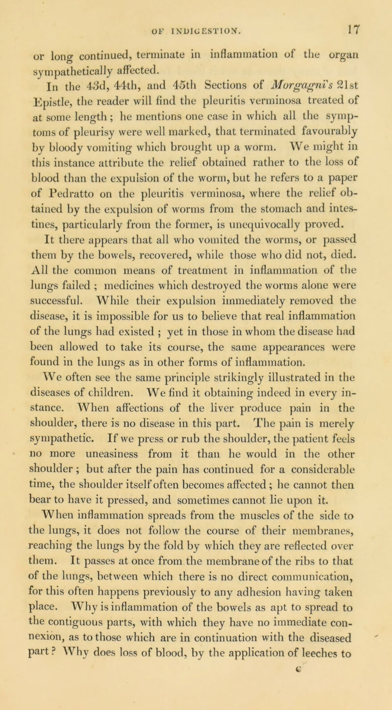 or long continued, terminate in inflammation of tlie organ sympathetically affected. In the 43d, 44th, and 45th Sections of Morgagni s 21st Epistle, the reader will find the pleuritis verminosa treated of at some length ; he mentions one case in which all the symp- toms of pleurisy were well marked, that terminated favourably by bloody vomiting which brought up a worm. We might in this instance attribute the relief obtained rather to the loss of blood than the expulsion of the worm, but he refers to a paper of Pedratto on the pleuritis verminosa, where the relief ob- tained by the expulsion of worms from the stomach and intes- tines, particularly from the former, is unequivocally proved. It there appears that all who vomited the worms, or passed them by the bowels, recovered, while those who did not, died. All the common means of treatment in inflammation of the lungs failed ; medicines which destroyed the worms alone were successful. While their expulsion immediately removed the disease, it is impossible for us to believe that real inflammation of the lungs had existed ; yet in those in whom the disease had been allowed to take its course, the same appearances were found in the lungs as in other forms of inflammation. We often see the same principle strikingly illustrated in the diseases of children. We find it obtaining indeed in every in- stance. When affections of the liver produce pain in the shoulder, there is no disease in this part. The pain is merely sympathetic. If we press or rub the shoulder, the patient feels no more uneasiness from it than he would in the other shoulder; but after the pain has continued for a considerable time, the shoulder itself often becomes affected ; he cannot then bear to have it pressed, and sometimes cannot lie upon it. When inflammation spreads from the muscles of the side to the lungs, it does not follow the course of their membranes, reaching the lungs by the fold by which they are reflected over them. It passes at once from the membrane of the ribs to that of the lungs, between which there is no direct communication, for this often happens previously to any adhesion having taken place. Why is inflammation of the bowels as apt to spread to the contiguous parts, with which they have no immediate con- nexion, as to those which are in continuation with the diseased part ? Why does loss of blood, by the application of leeches to c