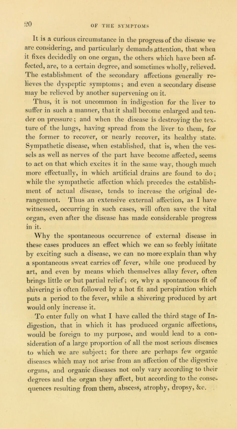 tiO It is a curious circumstance in the progress of the disease we are considering, and particularly demands attention, that when it fixes decidedly on one organ, the others which have been af- fected, are, to a certain degree, and sometimes wholly, relieved. The establishment of the secondary affections generally re- lieves the dyspeptic symptoms; and even a secondary disease may be relieved by another supervening on it. Thus, it is not uncommon in indigestion for the liver to suffer in such a manner, that it shall become enlarged and ten- der on pressure; and when the disease is destroying the tex- ture of the lungs, having spread from the liver to them, for the former to recover, or nearly recover, its healthy state. Sympathetic disease, when established, that is, when the ves- sels as well as nerves of the part have become affected, seems to act on that which excites it in the same way, though much more effectually, in which artificial drains are found to do; while the sympathetic affection which precedes the establish- ment of actual disease, tends to increase the original de- rangement. Thus an extensive external affection, as I have witnessed, occurring in such cases, will often save the vital organ, even after the disease has made considerable progress in it. Why the spontaneous occurrence of external disease in these cases produces an effect which we can so feebly irfiitate by exciting such a disease, we can no more explain than why a spontaneous sweat carries off fever, while one produced by art, and even by means which themselves allay fever, often brings little or but partial relief; or, why a spontaneous fit of shivering is often followed by a hot fit and perspiration which puts a period to the fever, while a shivering produced by art would only increase it. To enter fully on what I have called the third stage of In- digestion, that in which it has produced organic affections, would be foreign to my purpose, and would lead to a con- sideration of a large proportion of all the most serious diseases to which we are subject; for there are perhaps few organic diseases which may not arise from an affection of the digestive organs, and organic diseases not only vary according to their degrees and the organ they affect, but according to the conse- quences resulting from them, abscess, atrophy, dropsy, &c.