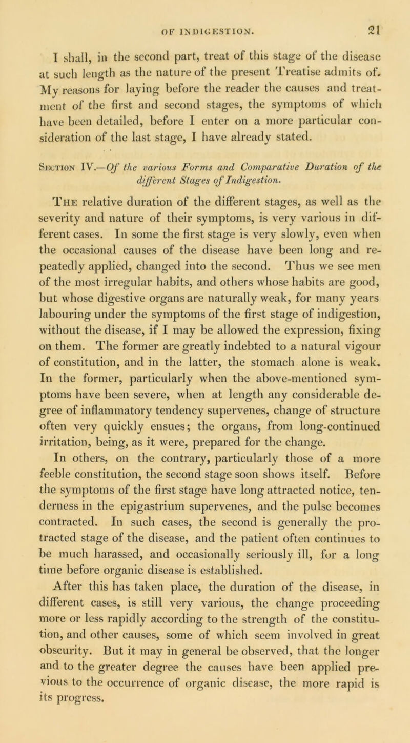 I shall, in the second part, treat of this stage of the disease at sucli length as the nature of the present Treatise admits of. My reasons for laying before the reader the causes and treat- ment of the first and second stages, the symptoms of which have been detailed, before I enter on a more jiarticular con- sideration of the last stage, I have already stated. Section IV.—Of the various Forms and Comparative Duration of the dijferent Stages of Indigestion. The relative duration of the different stages, as well as the severity and nature of their symptoms, is very various in dif- ferent cases. In some the first stage is very slowly, even when the occasional causes of the disease have been long and re- peatedly applied, changed into the second. ^JMius we see men of the most irregular habits, and others whose habits are good, but whose digestive organs are naturally weak, for many years labouring under the symptoms of the first stage of indigestion, without the disease, if I may be allowed the expression, fixing on them. The former are greatly indebted to a natural vigour of constitution, and in the latter, the stomach alone is weak. In the former, particularly when the above-mentioned sym- ptoms have been severe, when at length any considerable de- gree of inffammatory tendency supervenes, change of structure often very quickly ensues; the organs, from long-continued irritation, being, as it were, prepared for the change. In others, on the contrary, particularly those of a more feeble constitution, the second stage soon shows itself. Before the symptoms of the first stage have long attracted notice, ten- derness in the epigastrium supervenes, and the pulse becomes contracted. In such cases, the second is generally the pro- tracted stage of the disease, and the patient often continues to be much harassed, and occasionally seriously ill, fur a long time before organic disease is established. After this has taken place, the duration of the disease, in different cases, is still very various, the change proceeding more or less rapidly according to the strength of the constitu- tion, and other causes, some of which seem involved in great obscurity. But it may in general be observed, that the longer and to the greater degree the causes have been applied pre- vious to the occurrence of organic disease, the more rapid is its progress.