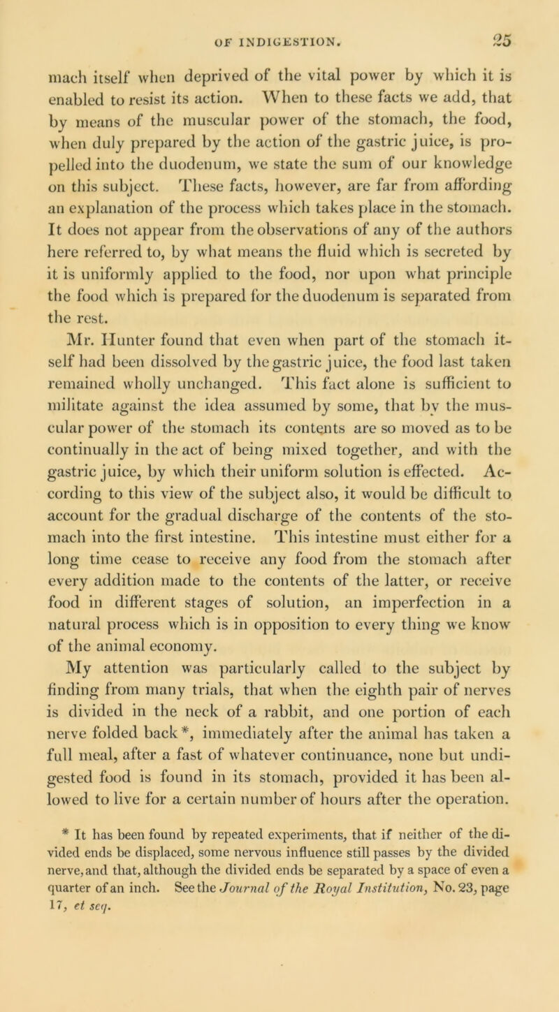 much itself when deprived of the vital power by which it is enabled to resist its action. When to these facts we add, that by means of the muscular power of the stomach, the food, when duly prepared by the action of the gastric juice, is pro- pelled into the duodenum, we state the sum of our knowledge on this subject. These facts, however, are far from affording an explanation of the process which takes place in the stomach. It does not appear from the observations of any of the authors here referred to, by what means the fluid which is secreted by it is uniformly applied to the food, nor upon what principle the food which is prepared for the duodenum is separated from the rest. Mr. Hunter found that even when part of the stomach it- self had been dissolved by the gastric juice, the food last taken remained wholly unchanged. This fact alone is sufficient to militate against the idea assumed by some, that by the mus- cular power of the stomach its contents are so moved as to be continually in the act of being mixed together, and with the gastric juice, by which their uniform solution is effected. Ac- cording to this view of the subject also, it would be difficult to account for the gradual discharge of the contents of the sto- mach into the first intestine. This intestine must either for a long time cease to receive any food from the stomach after every addition made to the contents of the latter, or receive food in different stages of solution, an imperfection in a natural process which is in opposition to every thing we know of the animal economy. My attention was particularly called to the subject by finding from many trials, that when the eighth pair of nerves is divided in the neck of a rabbit, and one portion of each nerve folded back *, immediately after the animal has taken a full meal, after a fast of whatever continuance, none but undi- gested food is found in its stomach, provided it has been al- lowed to live for a certain number of hours after the operation. * It has been found by repeated experiments, that if neither of the di- vided ends be displaced, some nervous influence still passes by the divided nerve, and that, although the divided ends be separated by a space of even a quarter of an inch. Seethe Journa/ of the Royal Institution, No. 23, page