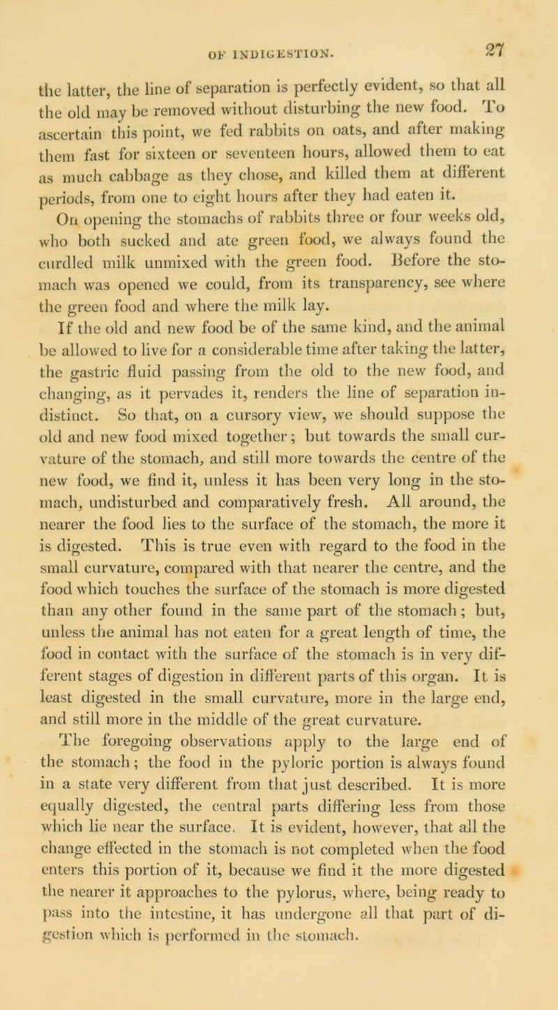 21 tlic Itittci’} tliG liDG of scpcirution is perfectly evidentj so tlidt till the old may be removed without disturbing the new food. To ascertain this point, we fed rabbits on oats, and after making them fast for sixteen or seventeen hours, allowed them to eat as much cabbage as they chose, and killed them at different periods, from one to eight hours after they had eaten it. On opening the stomachs of rabbits three or four weeks old, who both sucked and ate green food, we always found the curdled milk unmixed with the green food, llefore the sto- mach was opened we could, from its transparency, see where the green food and where the milk lay. If the old and new food be of the same kind, and the animal be allowed to live for a considerable time after taking the latter, the gastric fluid passing from the old to the new food, and changing, as it pervades it, renders the line of separation in- distinct. So that, on a cursory view, we should suppose the old and new food mixed together; but towards the small cur- vature of the stomach, and still more towards the centre of the new food, we find it, unless it has been very long in the sto- mach, undisturbed and comparatively fresh. All around, the nearer the food lies to the surface of the stomach, the more it is digested. This is true even with regard to the food in the small curvature, compared with that nearer the centre, and the food which touches the surface of the stomach is more digested than any other found in the same part of the stomach; but, unless the animal has not eaten for a great length of time, the food in contact with the surface of the stomach is in very dif- ferent stages of digestion in different parts of this organ. It is least digested in the small curvature, more in the large end, and still more in the middle of the great curvature. The foregoing observations apply to the large end of the stomach; the food in the pyloric portion is always found in a state very different from that just described. It is more equally digested, the central parts differing less from those which lie near the surface. It is evident, however, that all the change effected in the stomach is not completed when the food enters this portion of it, because we find it the more digested the nearer it approaches to the pylorus, where, being ready to ])ass into the intestine, it has undergone all that part of di- gestion which is performed in tlic stomach.