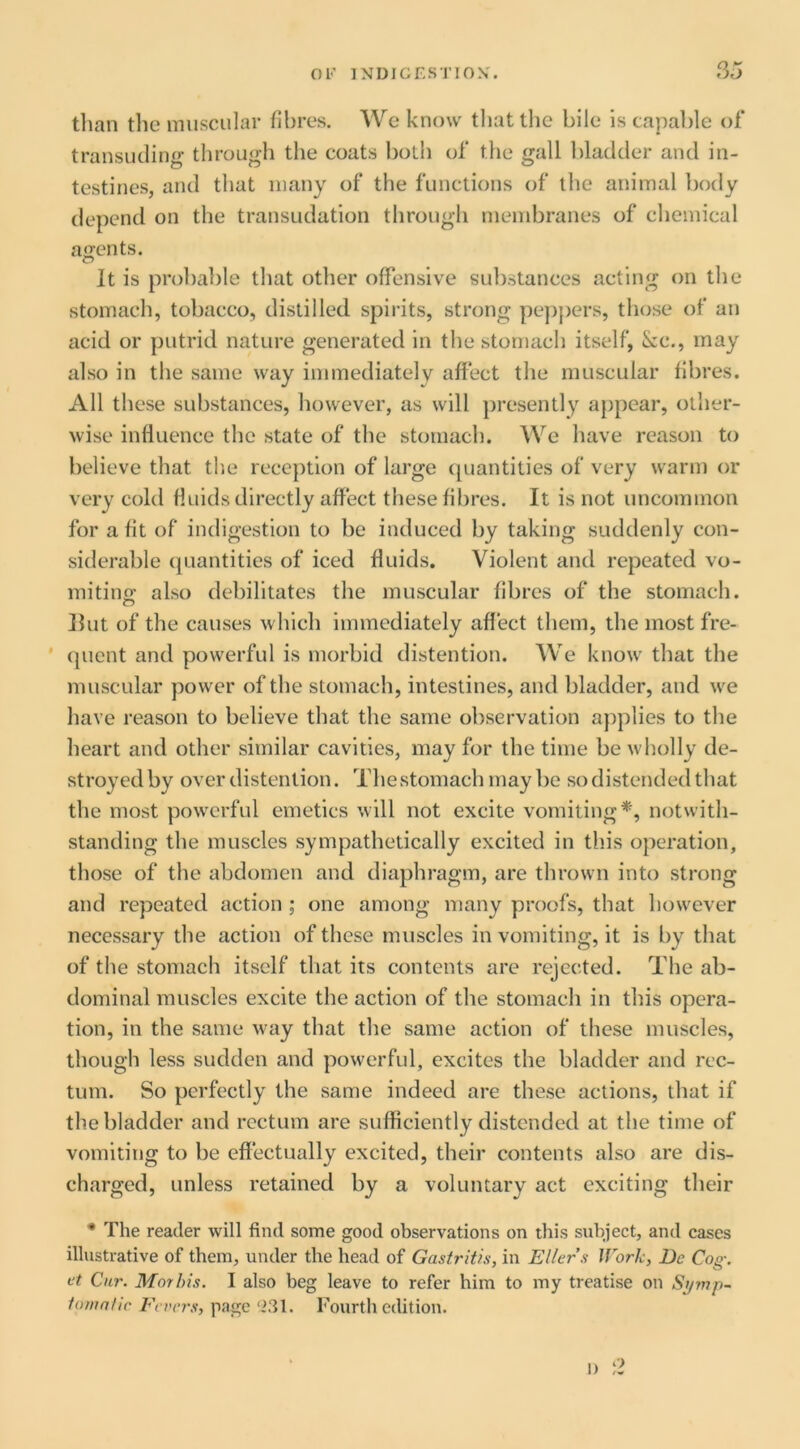 than the muscular fibres. We know that the bile is capable of transuding through the coats both of the gall bladder and in- testines, and that many of the functions of the animal body depend on the transudation through membranes of chemical ao-ents. It is probable that other offensive substances acting on the stomach, tobacco, distilled spirits, strong pejijiers, those of an acid or putrid nature generated in the stomach itself, &c., may also in the same way immediately affect the muscular fibres. All these substances, however, as will presently appear, other- wise influence the state of the stomach. We have reason to believe that the reception of large (piantities of very warm or very cold fluids directly affect these fibres. It is not uncommon for a fit of indigestion to be induced by taking suddenly con- siderable (|Liantities of iced fluids. Violent and repeated vo- mitino' also debilitates the muscular fibres of the stomach. o Hut of the causes which immediately affect them, the most fre- ' (|uent and powerful is morbid distention. We know that the muscular power of the stomach, intestines, and bladder, and we have reason to believe that the same observation applies to the heart and other similar cavities, may for the time be wholly de- stroyed by over distention. Thestomach may be so distended that the most powerful emetics will not excite vomiting*, notwith- standing the muscles sympathetically excited in this operation, those of the abdomen and diaphragm, are thrown into strong and repeated action ; one among many proofs, that however necessary the action of these muscles in vomiting, it is by that of the stomach itself that its contents are rejec,ted. The ab- dominal muscles excite the action of the stomach in this opera- tion, in the same way that the same action of these muscles, though less sudden and powerful, excites the bladder and rec- tum. So perfectly the same indeed are these actions, that if the bladder and rectum are sufficiently distended at the time of vomiting to be effectually excited, their contents also are dis- charged, unless retained by a voluntary act exciting their * The reader will find some good observations on this subject, and cases illustrative of them, under the head of Gasti'itis, in Eller’s Work, De Cog. et Cur. Morhis. I also beg leave to refer him to my treatise on Symp- iomntic Fevers, page ‘231. Fourth edition. 1) o