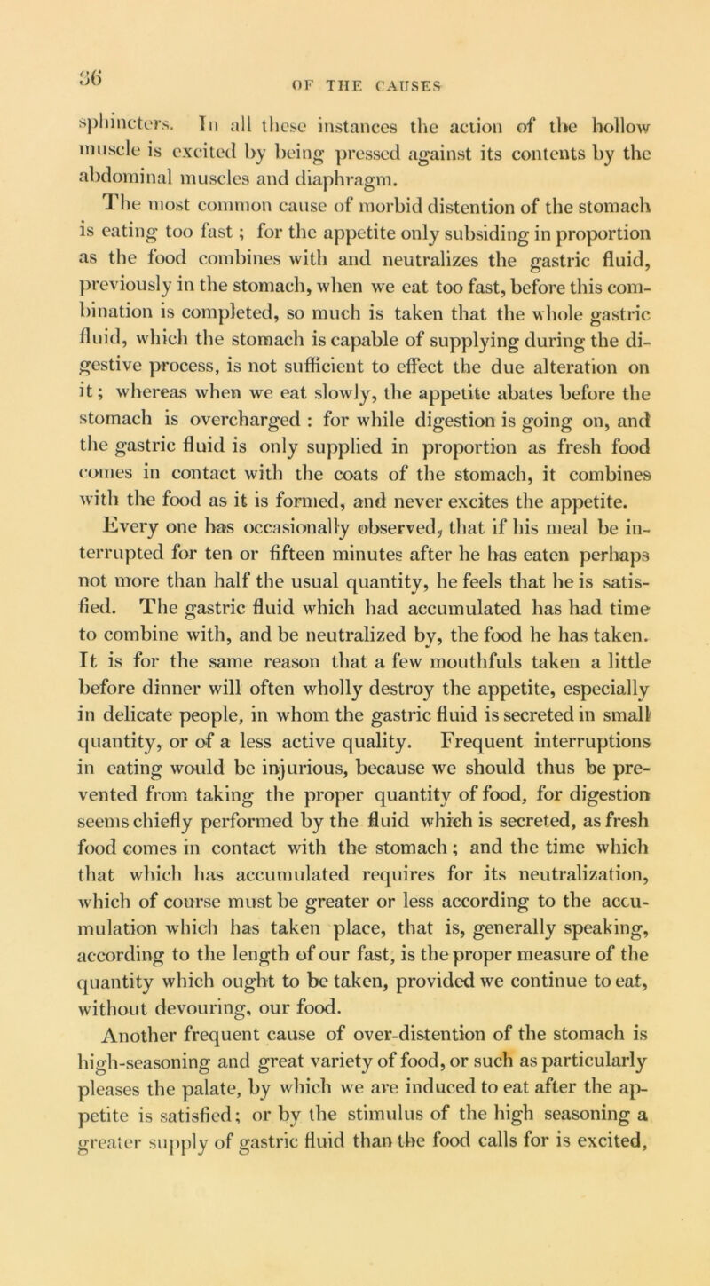 Ji() spliincters. In all llicse instances the action of the hollow nuiscle is excited by being ])ressed against its contents by the abdominal muscles and diaphragm. The most common cause of morbid distention of the stomach is eating too fast; for the appetite only subsiding in proportion as the food combines with and neutralizes the gastric fluid, })reviously in the stomach, when we eat too fast, before this com- bination is completed, so much is taken that the whole gastric fluid, which the stomach is capable of supplying during the di- gestive process, is not sufficient to effect the due alteration on it; whereas when we eat slowly, the appetite abates before the stomach is overcharged : for while digestion is going on, and the gastric fluid is only supplied in proportion as fresh food comes in contact with the coats of the stomach, it combines with the foocl as it is formed, and never excites the appetite. Every one has occasionally observed, that if his meal be in- terrupted for ten or fifteen minutes after he has eaten perhaps not more than half the usual quantity, he feels that he is satis- fied. The gastric fluid which had accumulated has had time to combine with, and be neutralized by, the food he has taken. It is for the same reason that a few mouthfuls taken a little before dinner will often wholly destroy the appetite, especially in delicate people, in whom the gastric fluid is secreted in small quantity, or o-f a less active quality. Frequent interruptions in eating would be injurious, because we should thus be pre- vented from taking the proper quantity of food, for digestion seems chiefly performed by the fluid which is secreted, as fresh food comes in contact with the stomach; and the time which that which has accumulated requires for its neutralization, which of course must be greater or less according to the accu- mulation which has taken place, that is, generally speaking, according to the length of our fast, is the proper measure of the quantity which ought to be taken, provided we continue to eat, without devouring, our food. Another frequent cause of over-distention of the stomach is high-seasoning and great variety of food, or such as particularly pleases the palate, by which we are induced to eat after the ap- petite is satisfied; or by the stimulus of the high seasoning a greater suj^ply of gastric fluid than the food calls for is excited.