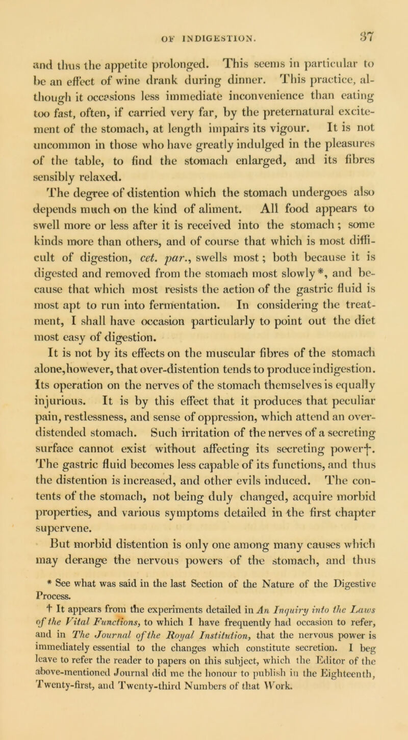 f37 and tlius the appetite prolonged. This seems in particular to he an effect of wine drank during dinner. Tliis practice, al- though it occasions less immediate inconvenience than eating too fast, often, if carried very far, by the preternatural excite- ment of the stomach, at length impairs its vigour. It is not uncommon in those who have greatly indulged in the pleasures of the table, to find the stomach enlarged, and its fibres sensibly relaxed. The degree of distention which the stomach undergoes also depends much on the kind of aliment. All food appears to swell more or less after it is received into the stomach; some kinds more than others, and of course that which is most diffi- cult of digestion, cet. par.^ swells most; both because it is digested and removed from the stomach most slowly *, and be- cause that which most resists the action of the gastric fluid is most apt to run into fermentation. In considering the treat- ment, I shall have occasion particularly to point out the diet most easy of digestion. It is not by its effects on the muscular fibres of the stomacli alone,however, that over-distention tends to produce indigestion. Its operation on the nerves of the stomach themselves is equally injurious. It is by this effect that it produces that peculiar pain, restlessness, and sense of oppression, which attend an over- distended stomach. Such irritation of the nerves of a secreting surface cannot exist without affecting its secreting power-j*. The gastric fluid becomes less capable of its functions, and thus the distention is increased, and other evils induced. The con- tents of the stomach, not being duly changed, acquire morbid properties, and various symptoms detailed in the first chapter supervene. But morbid distention is only one among many causes which may derange the nervous powers of the stomach, and thus ♦ See what was said in the last Section of the Nature of the Digestive Process. t It appears from the experiments detailed mAn Inquiry into the IjCiws of the Vital Functions, to which I have frequently had occasion to refer, and in The Journal of the Royal Institution, that the nervous power is immediately essential to the changes which constitute secretion. 1 beg leave to refer the reader to papers on this subject, which the Editor of the above-mentioned Journal did me the honour to publish in the Eighteenth, Twenty-first, and Twenty-third Numbers of that W'orL