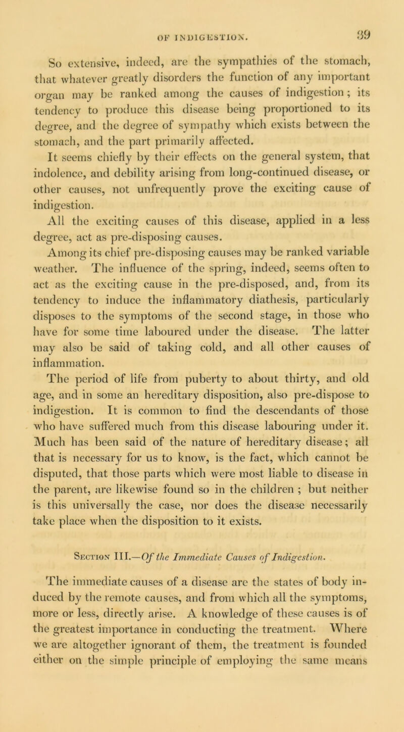 fi9 So extensive, indeed, are the sympatliies of tlie stomach, that whatever greatly disorders the function of any important organ may be ranked among the causes of indigestion; its tendency to protluce this disease being proportioned to its degree, and the degree of sympathy which exists between the stomach, and the part primarily affected. It seems chiefly by their effects on the general system, that indolence, and debility arising from long-continued disease, or other causes, not unfrequently prove the exciting cause of indigestion. All the exciting causes of this disease, applied in a less degree, act as pre-disposing causes. Among its chief pre-disposing causes may be ranked variable weather. The influence of the spring, indeed, seems often to act as the exciting cause in the pre-disposed, and, from its tendency to induce the inflammatory diathesis, particularly disposes to the symptoms of the second stage, in those who have for some time laboured under the disease. The latter may also be said of taking cold, and all other causes of inflammation. The period of life from puberty to about thirty, and old age, and in some an hereditary disposition, also pre-dispose to indigestion. It is common to find the descendants of those who have suffered much from this disease labouring under it. Much has been said of the nature of hereditary disease; all that is necessary for us to know, is the fact, which cannot be disputed, that those parts which were most liable to disease in the parent, are likewise found so in the children ; but neither is this universally the case, nor does the disease necessarily take place when the disposition to it exists. Section III.—Of the Immediate Causes of Indigestion. The immediate causes of a disease are the states of body in- duced by the remote causes, and from which all the symptoms, more or less, directly arise. A knowledge of these causes is of the greatest importance in conducting the treatment. AVhere we are altogether ignorant of them, the treatment is founded either on the simple principle of employing the same means