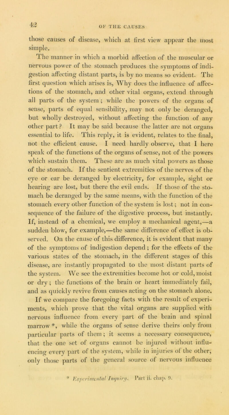 OK THE CAUSES those causes of disease, whicli at first view appear tlie most simple. The manner in which a morbid affection of the muscular or nervous power of the stomach produces the symptoms of indi- gestion affecting distant parts, is by no means so evident. The first question which arises is. Why does the influence of affec- tions of the stomach, and other vital organs, extend through all parts of the system ; while the powers of the organs of sense, parts of equal sensibility, may not only be deranged, but wholly destroyed, without affecting the function of any other part ? It may be said because the latter are not organs essential to life. This reply, it is evident, relates to the final, not the efficient cause. I need hardly observe, that I here speak of the functions of the organs of sense, not of the powers which sustain them. These are as much vital powers as those of the stomach. If the sentient extremities of the nerves of the eye or ear be deranged by electricity, for example, sight or hearing are lost, but there the evil ends. If those of the sto- mach be deranged by the same means, with the function of the stomach every other function of the system is lost; not in con- sequence of the failure of the digestive process, but instantly. If, instead of a chemical, we employ a mechanical agent,—a sudden blow, for example,—the same difference of effect is ob- served. On the cause of this difference, it is evident that many of the symptoms of indigestion depend; for the effects of the various states of the stomach, in the different stages of this disease, are instantly propagated to the most distant parts of the system. We see the extremities become hot or cold, moist or dry; the functions of the brain or heart immediately fail, and as quickly revive from causes acting on the stomach alone. If we compare the foregoing facts with the result of experi- ments, which prove that the vital organs are supplied with nervous influence from every part of the brain and spinal marrow *, w'hile the organs of sense derive theirs only from particular parts of them ; it seems a necessary consequence, that the one set of organs cannot be injured without influ- encing every part of the system, wdiile in injuries of the other, only those ]iarts of the general source of nervous influence '* F. vjicriinailal Tii<iiiir;i. Part ii. cluq). f).