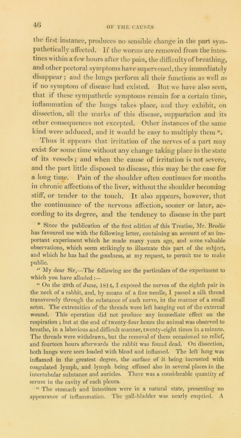 4G OF THE CAUSES tlie first instance, produces no sensible change in the part sym- pathetically afiected. If the worms are removed from the intes- tines within a few hours after the })ain, the difficulty of breathing, and other pectoral symptoms have supervened, they immediately disappear; and the lungs perform all their functions as well as if no symptom of disease had existed. But we have also seen, that if these sympathetic symptoms remain for a certain time, inflammation of the lungs takes place, and they exhibit, on dissection, all the marks of this disease, suppuration and its other consequences not excepted. Other instances of the same kind were adduced, and it woidd be easy to multiply them *. Thus it appears that irritation of the nerves of a part may exist for some time without any change taking place in the state of its vessels ; and when the cause of irritation is not severe, and the part little disposed to disease, this may be the case for a long time. Pain of the shoulder often continues for months in chronic affections of the liver, without the shoulder becoming stiff’, or tender to the touch. It also appears, however, that the continuance of the nervous affection, sooner or later, ac- cording to its degree, and the tendency to disease in the part * Since the publication of the first edition of this Treatise, Mr. Brotlie has favoured me with the following letter, containing an account of an im- portant experiment which he made many years ago, and some valuable observations, which seem strikingly to illustrate this part of the subject, and which he has had the goodness, at my request, to permit me to make public. My dear Sir,—The following are the particulars of the experiment to which you have alluded :— “ On the 29th of June, 1814, I exposed the nerves of the eighth pair in the neck of a rabbit, and, by means of a fine needle, I passed a silk thread transversely through the substance of each nerve, in the manner of a small seton. The extremities of the threads were left hanging out of the external wound. This operation did not produce any immediate effect on the respiration ; but at the end of twenty-four hours the animal was observed to breathe, in a laborious and difficult manner, twenty-eight times in a minute. The threads were withdrawn, but the removal of them occasioned no relief, and fourteen hours afterwards the rabbit was found dead. On dissection, both lungs were seen loaded with blood and inflamed. The left lung was inflamed in the greatest degree, the surface of it being incrusted with coagulated lymph, and lymph being effused also in several places in the intertubular substance and auricles. There was a considerable quantity of serum in the cavity of each pleura. ‘‘ The stomach and intestines were in a natural state, presenting no api>earance of inflammation. The gall-bladder was nearly cm])lied. A