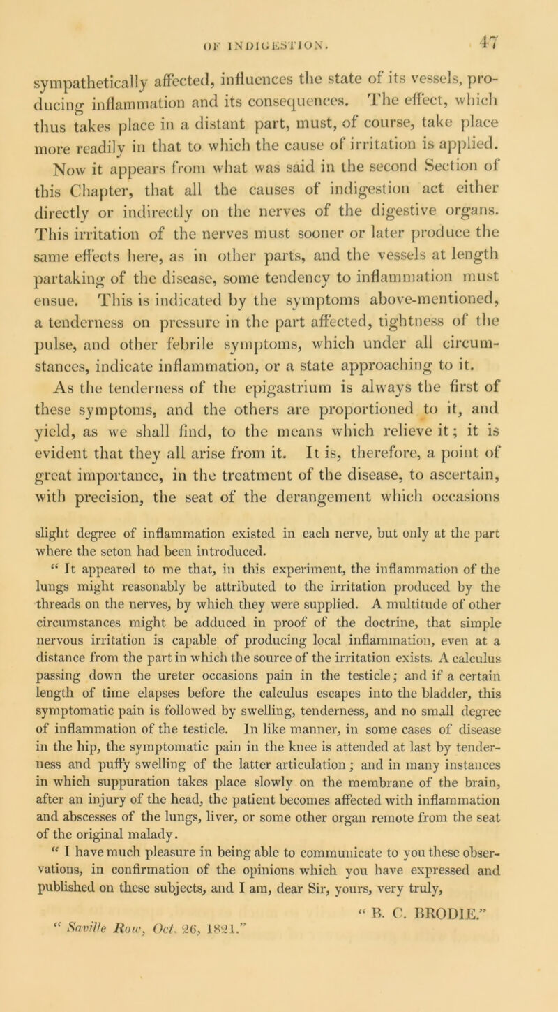 ()!•’ INDKiKSTlOX. sympathetically affected, influences the state of its vessels, pro- ducing inflammation and its consecpiences. J. he effect, whicli thus takes place in a distant part, must, of course, take place more readily in that to which the cause of nutation is applied. Now it appears from what was said in the second Section of this Chapter, that all the causes of indigestion act either directly or indirectly on the nerves of the digestive organs. This irritation of the nerves must sooner or later produce the same effects here, as in other parts, and the vessels at length partaking of the disease, some tendency to inflammation must ensue. This is indicated by the symptoms above-mentioned, a tenderness on pressure in the part affected, tightness of the pulse, and other febrile symjitoms, which under all circum- stances, indicate inflammation, or a state approaching to it. As the tenderness of the epigastrium is always the first of these symptoms, and the others are pro})ortioned to it, and yield, as we shall find, to the means which relieve it; it is evident that they all arise from it. It is, therefore, a point of great importance, in the treatment of the disease, to ascertain, with precision, the seat of the derangement which occasions slight degree of inflammation existed in each nerve, but only at the part where the seton had been introduced. ‘‘It appeared to me that, in this experiment, the inflammation of the lungs might reasonably be attributed to the irritation produced by the threads on the nerves, by which they were supplied. A multitude of other circumstances might be adduced in proof of the doctrine, that simple nervous irritation is capable of producing local inflammation, even at a distance from the part in which the source of the irritation exists. A calculus passing down the ureter occasions pain in the testicle; and if a certain length of time elapses before the calculus escapes into the bladder, this symptomatic pain is follow'ed by swelling, tenderness, and no small degree of inflammation of the testicle. In like manner, in some cases of disease in the hip, the symptomatic pain in the knee is attended at last by tender- ness and puffy swelling of the latter articulation; and in many instances in which suppuration takes place slowdy on the membrane of the brain, after an injury of the head, the patient becomes affected wdth inflammation and abscesses of the lungs, liver, or some other organ remote from the seat of the original malady. “ I have much pleasure in being able to communicate to you these obser- vations, in confirmation of the opinions which you have expressed and pubUshed on these subjects, and I am, dear Sir, yours, very truly. “ Srj7)>Ve Rotr, Oct, “ B. C. BRODIE.”