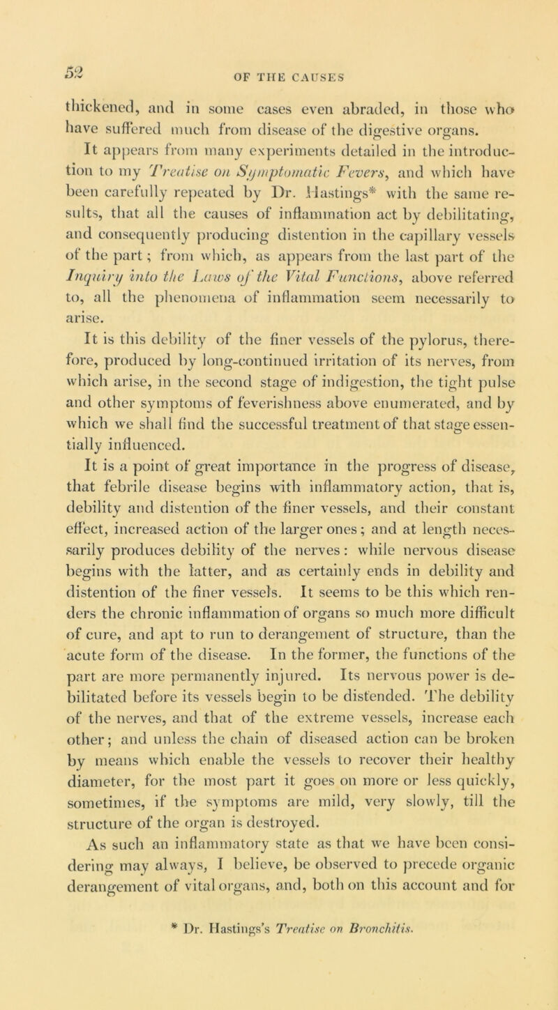 thickened, and in some cases even abraded, in those who have suffered much from disease of the diirestive organs. It appears from many experiments detailed in tlie introduc- tion to my Treatise on S/j/nptomatlc Fevers^ and which have been carefully repeated by Dr. Hastings* witli the same re- sults, that all the causes of inflammation act by debilitating, and consequently producing distention in the cajhllary vessels of the part; from which, as appears from the last ymrt of the Inquin/ into the Laws of the Vital Functions^ above referred to, all the phenomena of inflammation seem necessarily to arise. It is this debility of the finer vessels of the pylorus, there- fore, produced by long-continued irritation of its nerves, from which arise, in the second stage of indigestion, the tight pulse and other sym])toms of feverishness above enumerated, and by wliich we shall find the successful treatment of that stage essen- tially influenced. It is a point of great importance in the progress of disease, that febrile disease begins -with inflammatory action, that is, debility and distention of the finer vessels, and their constant effect, increased action of the larger ones; and at length neces- sarily produces debility of the nerves: while nervous disease begins with the latter, and as certainly ends in debility and distention of the finer vessels. It seems to be this which ren- ders the chronic inflammation of organs so much more difficult of cure, and apt to run to derangement of structure, than the acute form of the disease. In the former, the functions of the part are more permanently injured. Its nervous power is de- bilitated before its vessels begin to be distended. The debility of the nerves, and that of the extreme vessels, increase each other; and unless the chain of diseased action can be broken means which enable the vessels to recover their healthy diameter, for the most part it goes on more or less quickly, sometimes, if the symptoms are mild, very slowly, till the structure of the organ is destroyed. As such an inflammatory state as that we have been consi- dering may always, I believe, be observed to precede organic derangement of vital organs, and, both on this account and for * Dr. Hastings’s Treatise on Bronchitis.