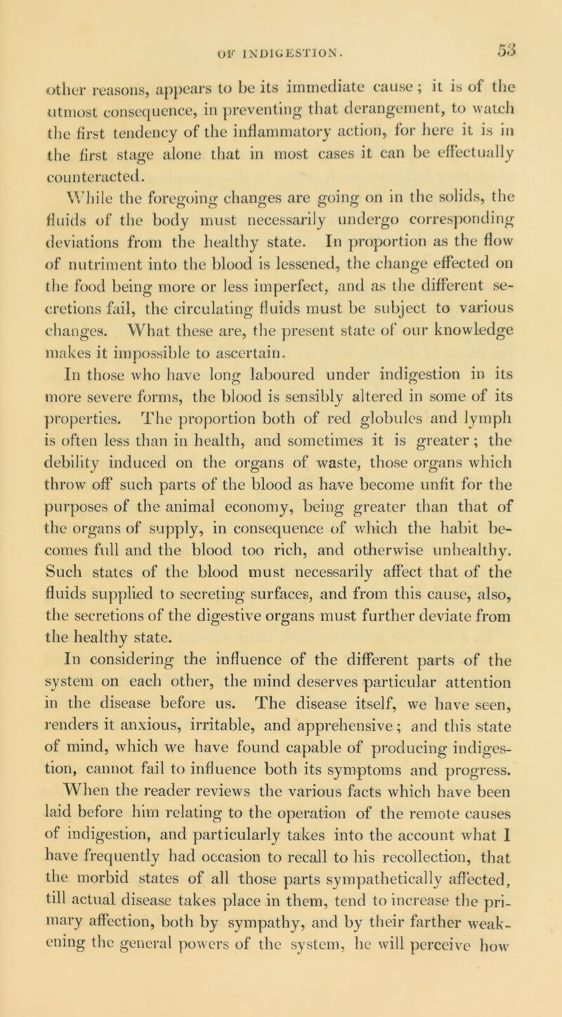 5S tither reasons, apjiears to be its irnrnediate cause; it is of the utmost consequence, in ])reventing that derangement, to watch tlie first tendency of the inflammatory action, for here it is in the first stage alone that in most cases it can be effectually counteracted. While the foregoing changes are going on in the solids, the fluids of the body must necessarily undergo corresponding deviations from the healthy state. In proportion as the flow of nutriment into the blood is lessened, the change effected on the food being more or less imperfect, and as the different se- cretions fail, the circulating fluids must be subject to various changes. What these are, the present state of our knowledge makes it impossible to ascertain. In those who have long laboured under indigestion in its more severe forms, the blood is sensibly altered in some of its properties. The proportion both of red globules and lymph is often less than in health, and sometimes it is greater; the debility induced on the organs of waste, those organs which throw off such parts of the blood as have become unfit for the purposes of the animal economy, being greater than that of the organs of supply, in consequence of which the habit be- comes full and the blood too rich, and otherwise unhealthy. Such states of the blood must necessarily affect that of the fluids sup])lied to secreting surfaces, and from this cause, also, the secretions of the digestive organs must further deviate from the healthy state. In considering the influence of the different parts of the system on each other, the mind deserves particular attention in the disease before us. The disease itself, we have seen, renders it anxious, irritable, and apprehensive; and this state of mind, which we have found capable of producing indiges- tion, cannot fail to influence both its symptoms and progress. When the reader reviews the various facts which have been laid before him relating to the operation of the remote causes of indigestion, and particularly takes into the account what I have frequently had occasion to recall to his recollection, that the morbid states of all those parts sympathetically affected, till actual disease takes place in them, tend to increase the pri- mary affection, both by sympathy, and by their farther weak- ening the general powers of the system, he will perceive how