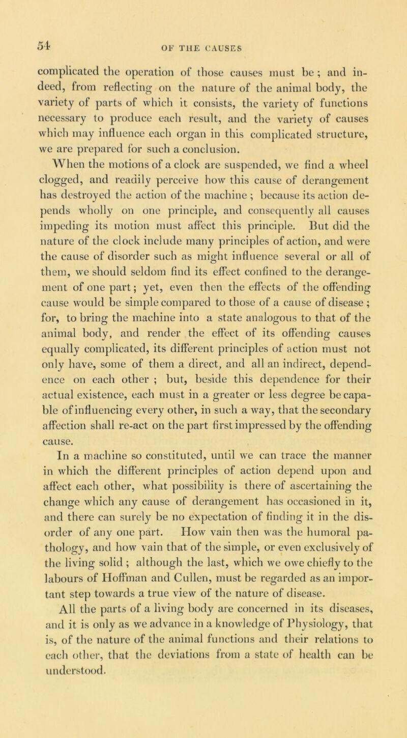 complicated the operation of those causes must be ; and in- deed, from reflecting on the nature of the animal body, the variety of parts of which it consists, the variety of functions necessary to produce each result, and the variety of causes which may influence each organ in this complicated structure, we are prepared for such a conclusion. When the motions of a clock are suspended, we find a wheel clogged, and readily perceive how this cause of derangement has destroyed the action of the machine ; because its action de- pends wholly on one principle, and consequently all causes impeding its motion must affect this principle. But did the nature of the clock include many principles of action, and were the cause of disorder such as mio-ht influence several or all of O them, we should seldom find its effect confined to the derange- ment of one part; yet, even then the effects of the offending cause w^ould be simple compared to those of a cause of disease ; for, to bring the machine into a state analogous to that of the animal body, and render the effect of its offending causes equally complicated, its different principles of action must not only have, some of them a direct, and all an indirect, depend- ence on each other ; but, beside this dependence for their actual existence, each must in a greater or less degree be capa- ble of influencing every other, in such a way, that the secondary affection shall re-act on the part first impressed by the offending cause. In a machine so constituted, until we can trace the manner in which the different principles of action depend upon and affect each other, what possibility is there of ascertaining the change which any cause of derangement has occasioned in it, and there can surely be no expectation of finding it in the dis- order of any one part. How vain then was the humoral pa- thology, and how vain that of the simple, or even exclusively of the living solid ; although the last, which we owe chiefly to the labours of Hoffman and Cullen, must be regarded as an impor- tant step towards a true view of the nature of disease. All the parts of a living body are concerned in its diseases, and it is only as we advance in a knowdedge of Physiology, that is, of the nature of the animal functions and their relations to each other, that the deviations from a state of health can be understood.