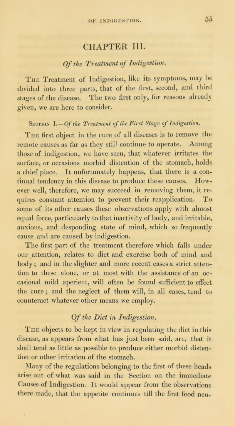 CHAPTER 111. Of the Treatw.ent of Indigestio)t. The Treatment of Indigestion, like its symptoms, may l)e tlivided into three parts, that of the first, second, and third stages of the disease. The two first only, for reasons already given, we are here to consider. Section I.—Of the Treatment of the First Stage of Indigestion. The first object in the cure of all diseases is to remove the remote causes as far as they still continue to operate. Among those of indigestion, we have seen, that whatever irritates the surface, or occasions morbid distention of the stomach, holds a chief place. It unfortunately happens, that there is a con- tinual tendency in this disease to produce those causes. How- ever well, therefore, we may succeed in removing them, it re- ({uires constant attention to prevent their reapplication. To some of its other causes these observations apply with almost equal force, particularly to that inactivity of body, and irritable, anxious, and desponding state of mind, which so frequently cause and are caused by indigestion. The first part of the treatment therefore which falls under our attention, relates to diet and exercise both of mind and body; and in the slighter and more recent cases a strict atten- tion to these alone, or at most with the assistance of an oc- casional mild aperient, will often be found sufficient to effect the cure; and the neglect of them will, in all cases, tend to counteract whatever other means we employ. Of the Diet in Indigestion. The objects to be kept in view in regulating the diet in this disease, as appears from what has just been said, are, that it shall tend as little as possible to produce either morbid disten- tion or other irritation of the stomach. Many of the regulations belonging to the first of these heads arise out of what was said in the Section on the immediate Causes of Indigestion. It would appear from the observations there made, that the appetite continues till the first food neu-