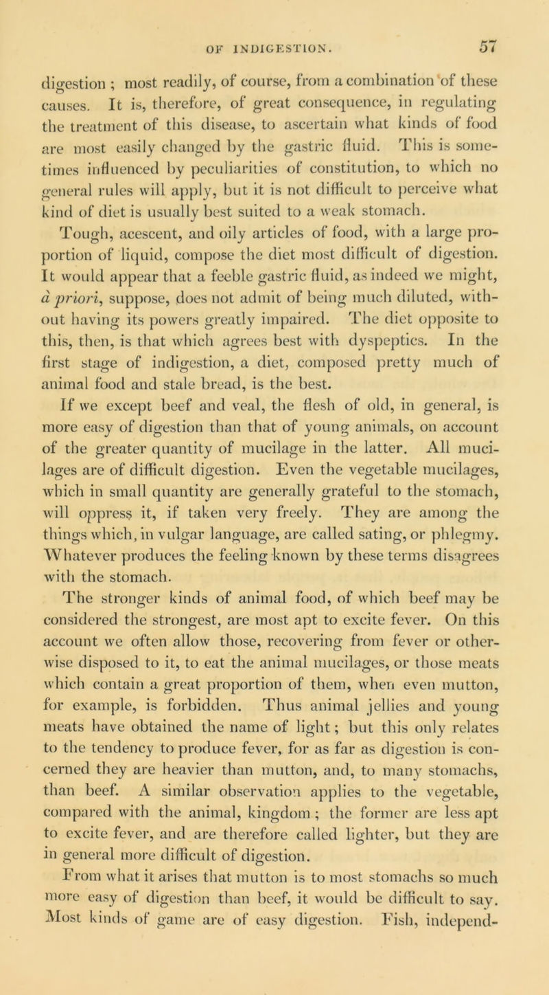 digestion ; most readily, of course, from a combination‘of these causes. It is, therefore, of great consequence, in regulating the treatment of tliis disease, to ascertain what kinds of food are most easily clianged by the gastric Huid. This is some- times influenced by peculiarities of constitution, to which no general rules will apply, but it is not difficult to perceive what kind of diet is usually best suited to a weak stomach. Tough, acescent, and oily articles of food, with a large pro- portion of liquid, compose the diet most difficult of digestion. It would appear that a feeble gastric fluid, as indeed we might, d 'priori, suppose, does not admit of being much diluted, with- out having its powers greatly impaired. The diet op])osite to this, then, is that which agrees best with dysjieptics. In the first stage of indigestion, a diet, composed jiretty much of animal food and stale bread, is the best. If we except beef and veal, the flesh of old, in general, is more easy of digestion than that of young animals, on account of the greater quantity of mucilage in the latter. All muci- lages are of difficult digestion. Even the vegetable mucilages, which in small quantity are generally grateful to the stomach, will oppress it, if taken very freely. They are among the things which, in vulgar language, are called sating, or ])hlegmy. Whatever produces the feeling known by these terms disagrees with the stomach. The stronger kinds of animal food, of which beef may be considered the strongest, are most apt to excite fever. On this account we often allow those, recovering from fever or other- wise disposed to it, to eat the animal mucilages, or those meats which contain a great proportion of them, when even mutton, for example, is forbidden. Thus animal jellies and young meats have obtained the name of light; but this only relates to the tendency to produce fever, for as far as digestion is con- cerned they are heavier than mutton, and, to many stomachs, than beef. A similar observation applies to the vegetable, compared with the animal, kingdom ; the former are less apt to excite fever, and are therefore called lighter, but they are in general more difficult of digestion. From what it arises that mutton is to most stomachs so much more easy of digestion than beef, it would be difficult to say. Most kinds of game are of easy digestion. Fish, independ-