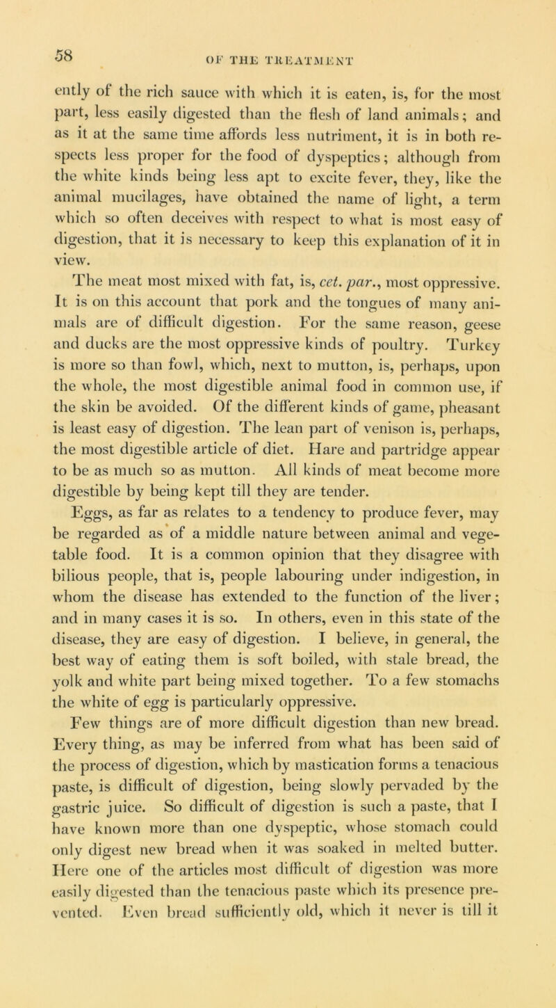 OF THE TREATMENT ently of the ricli sauce with which it is eaten, is, for the most part, less easily digested than the flesh of land animals; and as it at the same time affords less nutriment, it is in both re- spects less proper for the food of dyspeptics; although from the white kinds being less apt to excite fever, they, like the animal mucilages, have obtained the name of light, a term which so often deceives with respect to what is most easy of digestion, that it is necessary to keep this explanation of it in view. The meat most mixed with fat, is, cet. par.^ most oppressive. It is on this account that pork and the tongues of many ani- mals are of difficult digestion. For the same reason, geese and ducks are the most oppressive kinds of poultry. Turkey is more so than fowl, which, next to mutton, is, perhaps, upon the whole, the most digestible animal food in common use, if the skin be avoided. Of the different kinds of game, pheasant is least easy of digestion. The lean part of venison is, perhaps, the most digestible article of diet. Hare and partridge appear to be as much so as mutton. All kinds of meat become more digestible by being kept till they are tender. Eggs, as far as relates to a tendency to produce fever, may be regarded as of a middle nature between animal and vege- table food. It is a common opinion that they disagree with bilious people, that is, people labouring under indigestion, in whom the disease has extended to the function of the liver; and in many cases it is so. In others, even in this state of the disease, they are easy of digestion. I believe, in general, the best way of eating them is soft boiled, with stale bread, the yolk and white part being mixed together. To a few stomachs the white of egg is particularly oppressive. Few things are of more difficult digestion than new bread. Every thing, as may be inferred from what has been said of the process of digestion, which by mastication forms a tenacious paste, is difficult of digestion, being slowly pervaded by the gastric juice. So difficult of digestion is such a paste, that I have known more than one dyspeptic, whose stomach could only digest new bread when it was soaked in melted butter. Here one of the articles most difficult of digestion was more easily digested than the tenacious paste which its yjresence pre- vented. ICven bread sufficiently uld, which it never is till it