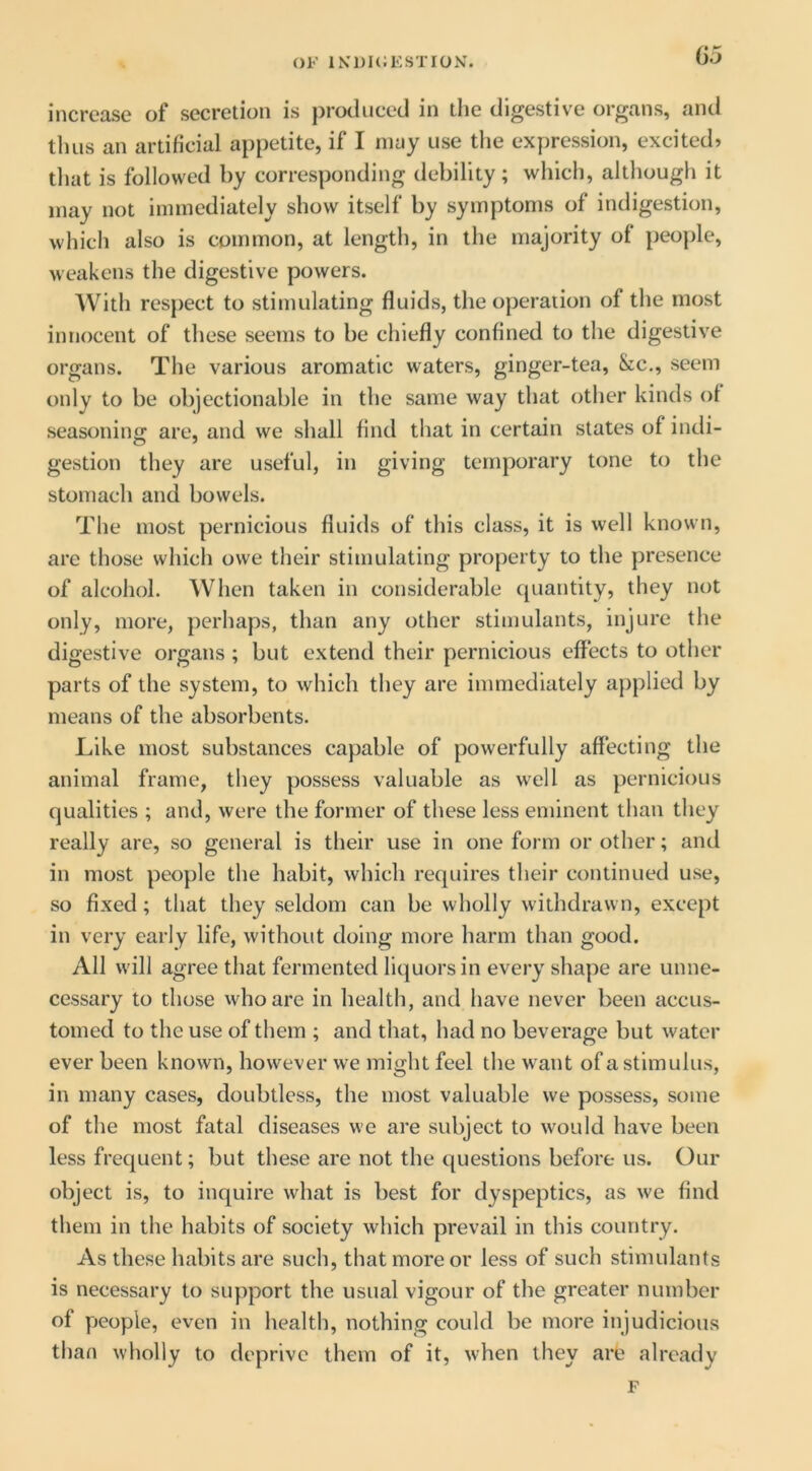 OF 1K1)H;ESTI0N. increase of secretion is j)roduced in tlie digestive organs, and thus an artificial appetite, if I may use the expression, excited? tliat is followed by corresponding debility; which, although it may not immediately show itself by symptoms of indigestion, which also is common, at length, in the majority of people, weakens the digestive powers. AVith respect to stimulating fluids, the operation of the most innocent of these seems to be chiefly confined to the digestive organs. The various aromatic waters, ginger-tea, &c., seem only to be objectionable in the same way that other kinds of seasoning are, and we shall find that in certain states of indi- gestion they are useful, in giving temporary tone to the stomach and bowels. The most pernicious fluids of this class, it is well known, are those which owe their stimulating property to the presence of alcohol. When taken in considerable quantity, they not only, more, perhaps, than any other stimulants, injure the digestive organs ; but extend their pernicious effects to other parts of the system, to which they are immediately applied by means of the absorbents. Like most substances capable of powerfully affecting the animal frame, they possess valuable as well as pernicious qualities ; and, were the former of these less eminent than they really are, so general is their use in one form or other; and in most people the habit, which requires their continued use, so fixed; that they seldom can be wholly withdrawn, except in very early life, without doing more harm than good. All will agree that fermented liquors in every shape are unne- cessary to those who are in health, and have never been accus- tomed to the use of them ; and that, had no beverage but water ever been known, however we might feel the want of a stimulus, in many cases, doubtless, the most valuable we possess, some of the most fatal diseases we are subject to would have been less frequent; but these are not the questions before us. Our object is, to inquire what is best for dyspeptics, as we find them in the habits of society which prevail in this country. As these habits are such, that more or less of such stimulants is necessary to support the usual vigour of the greater number of people, even in health, nothing could be more injudicious than wholly to deprive them of it, when they are already F