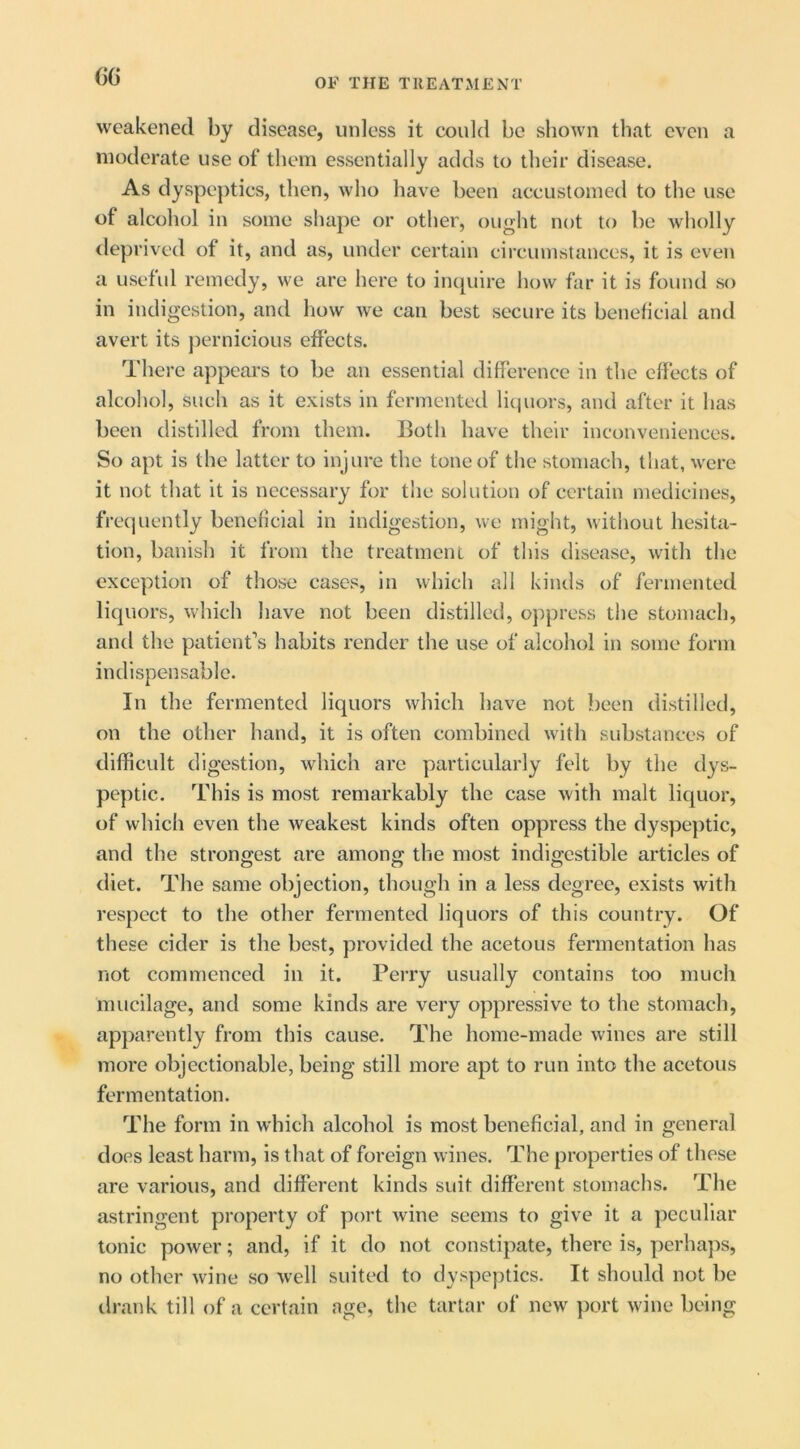 (>G OF THE TREATMENT weakened by disease, unless it could be shown that even a moderate use of them essentially adds to their disease. As dyspeptics, then, who have been accustomed to the use of alcohol in some shape or other, ought not to be wholly deprived of it, and as, under certain circumstances, it is even a useful remedy, we are here to iiupiire how far it is found so in indigestion, and how we can best secure its beneficial and avert its jjernicious effects. There appears to be an essential difference in the effects of alcohol, sucli as it exists in fermented licjuors, and after it has been distilled from them. Both have their inconveniences. So apt is the latter to injure the tone of the stomach, that, were it not that it is necessary for the solution of certain medicines, frequently beneficial in indigestion, we might, witliout hesita- tion, banish it from the treatment of this disease, with the exception of those cases, in which all kinds of fermented liquors, which have not been distilled, oj^press the stomach, and the patient’s habits render the use of alcohol in some form indispensable. In the fermented liquors which have not been distilled, on the other hand, it is often combined with substances of difficult digestion, which are particularly felt by the dys- peptic. This is most remarkably the case with malt liquor, of which even the weakest kinds often oppress the dyspeptic, and the strongest are among the most indigestible articles of diet. The same objection, though in a less degree, exists with respect to the other fermented liquors of this country. Of these cider is the best, provided the acetous fermentation has not commenced in it. Perry usually contains too much mucilage, and some kinds are very oppressive to the stomach, apparently from this cause. The home-made wines are still more objectionable, being still more apt to run into the acetous fermentation. The form in which alcohol is most beneficial, and in general does least harm, is that of foreign wines. The properties of these are various, and different kinds suit different stomachs. The astringent property of port wine seems to give it a peculiar tonic power; and, if it do not constipate, there is, perhaps, no other wine so well suited to dyspeptics. It should not be ilrank till of a certain age, the tartar of new port wine being