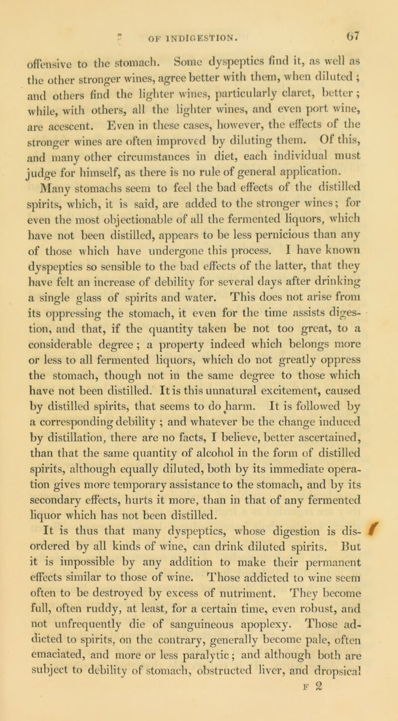 ofTcnsivc to the stomach. Some dyspeptics find it, as well as the other stronger wines, agree better with them, when diluted ; and others find the lighter wines, particularly claret, better; while, with others, all the lighter wines, and even port wine, are acescent. Even in these cases, however, the effects of the stronger wines are often improved by diluting them. Of this, and many other circumstances in diet, each individual must judge for himself, as there is no rule of general application. Many stomachs seem to feel the bad effects of the distilled spirits, which, it is said, are added to the stronger wines; for even the most objectionable of all the fermented liquors, which have not been distilled, appears to be less pernicious than any of those which have undergone this process. I have known dyspeptics so sensible to the bad effects of the latter, that they have felt an increase of debility for several days after drinking a single glass of spirits and water. This does not arise from its oppressing the stomach, it even for the time assists diges- tion, and that, if the quantity taken be not too great, to a considerable degree ; a property indeed which belongs more or less to all fermented liquors, which do not greatly oppress the stomach, though not in the same degree to those which have not been distilled. It is this unnatural excitement, caused by distilled spirits, that seems to do harm. It is followed by a corresponding debility ; and whatever be the change induced by distillation, there are no facts, I believe, better ascertained, than that the same quantity of alcohol in the form of distilled spirits, although equally diluted, both by its immediate opera- tion gives more temporary assistance to the stomach, and by its secondary effects, hurts it more, than in that of any fermented liquor which has not been distilled. It is thus that many dyspeptics, whose digestion is dis- ordered by all kinds of wine, can drink diluted spirits. Hut it is impossible by any addition to make their permanent effects similar to those of wine. Those addicted to wine seem often to be destroyed by excess of nutriment. They become full, often ruddy, at least, for a certain time, even robust, and not unfrequently die of sanguineous apoplexy. Those ad- dicted to spirits, on the contrary, generally become pale, often emaciated, and more or less paralytic; and although both are subject to debility of stomach, obstructed liver, and dropsical