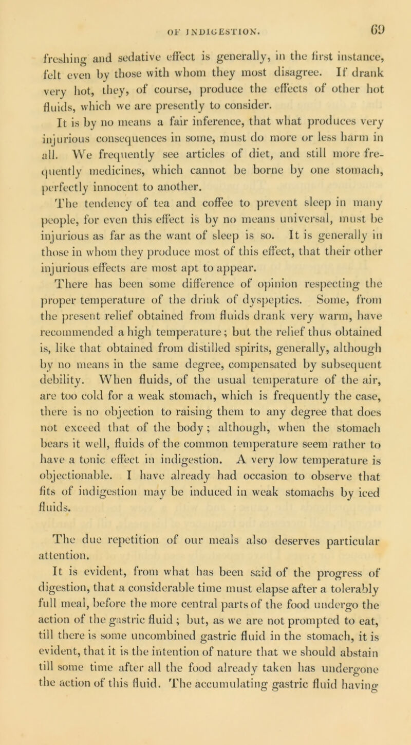 Gi) freshing and sedative effect is generally, in the first instance, felt even by those with whom they most disagree. If drank very liot, tliey, of course, produce the effects of other hot Huids, which we are presently to consider. It is by no means a fair inference, that what produces very injurious consecjuences in some, must do more or less harm in all. We frequently see articles of diet, and still more fre- (|uently medicines, which cannot be borne by one stomach, perfectly innocent to another. The tendency of tea and coffee to prevent sleep in many peo])le, for even this effect is by no means universal, imist be injurious as far as the want of sleep is so. It is generally in those in whom they j)roduce most of this effect, that their other injurious effects are most apt to appear. There has been some difference of opinion respecting the ])roper temperature of the drink of dyspeptics. Some, from the ])resent relief obtained from fluids drank very warm, have recommended a high temperature; but the relief thus obtained is, like that obtained from distilled spirits, generally, although by no means in the same degree, compensated by subsequent debility. When fluids, of the usual temperature of the air, arc too cold for a weak stomach, which is frequently the case, there is no objection to raising them to any degree that does not exceed that of the body; although, when the stomach bears it well, fluids of the common temperature seem rather to have a tonic effect in indigestion. A very low temperature is objectionable. I have already had occasion to observe that fits of indigestion may be induced in weak stomachs by iced fluids. The due repetition of our meals also deserves particular attention. It is evident, from what has been said of the progress of digestion, that a considerable time must elapse after a tolerably full meal, before the more central })artsof the food undergo the action of the gastric fluid ; but, as we are not prompted to eat, till there is some uncombincd gastric fluid in the stomach, it is evident, that it is the intention of nature that w'e should abstain till some time after all the food already taken has undero-one the action of this fluid. The accumulating gastric fluid having